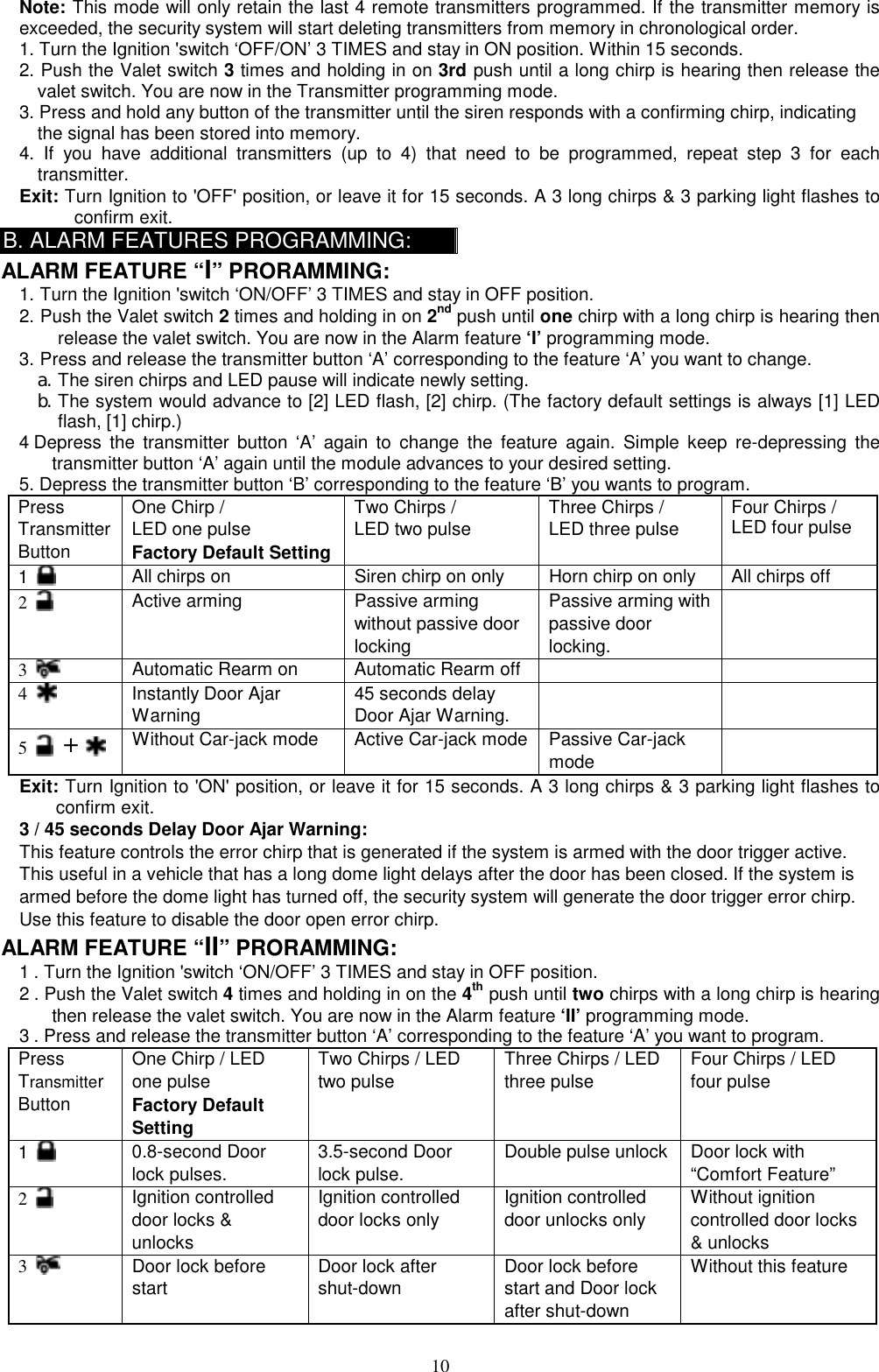  Note: This mode will only retain the last 4 remote transmitters programmed. If the transmitter memory is exceeded, the security system will start deleting transmitters from memory in chronological order. 1. Turn the Ignition &apos;switch ‘OFF/ON’ 3 TIMES and stay in ON position. Within 15 seconds. 2. Push the Valet switch 3 times and holding in on 3rd push until a long chirp is hearing then release the valet switch. You are now in the Transmitter programming mode. 3. Press and hold any button of the transmitter until the siren responds with a confirming chirp, indicating the signal has been stored into memory. 4. If you have additional transmitters (up to 4) that need to be programmed, repeat step 3 for each transmitter. Exit: Turn Ignition to &apos;OFF&apos; position, or leave it for 15 seconds. A 3 long chirps &amp; 3 parking light flashes to confirm exit. B. ALARM FEATURES PROGRAMMING: ALARM FEATURE “I” PRORAMMING:   1. Turn the Ignition &apos;switch ‘ON/OFF’ 3 TIMES and stay in OFF position.   2. Push the Valet switch 2 times and holding in on 2nd push until one chirp with a long chirp is hearing then release the valet switch. You are now in the Alarm feature ‘I’ programming mode. 3. Press and release the transmitter button ‘A’ corresponding to the feature ‘A’ you want to change.   a. The siren chirps and LED pause will indicate newly setting. b. The system would advance to [2] LED flash, [2] chirp. (The factory default settings is always [1] LED flash, [1] chirp.) 4 Depress the transmitter button ‘A’ again to change the feature again. Simple keep re-depressing the transmitter button ‘A’ again until the module advances to your desired setting. 5. Depress the transmitter button ‘B’ corresponding to the feature ‘B’ you wants to program. Press Transmitter Button One Chirp /   LED one pulse Factory Default Setting Two Chirps / LED two pulse  Three Chirps / LED three pulse  Four Chirps / LED four pulse 1   All chirps on  Siren chirp on only  Horn chirp on only  All chirps off 2   Active arming  Passive arming without passive door locking Passive arming with passive door locking.  3   Automatic Rearm on  Automatic Rearm off     4   Instantly Door Ajar Warning  45 seconds delay Door Ajar Warning.   5   +    Without Car-jack mode  Active Car-jack mode  Passive Car-jack mode  Exit: Turn Ignition to &apos;ON&apos; position, or leave it for 15 seconds. A 3 long chirps &amp; 3 parking light flashes to confirm exit. 3 / 45 seconds Delay Door Ajar Warning: This feature controls the error chirp that is generated if the system is armed with the door trigger active. This useful in a vehicle that has a long dome light delays after the door has been closed. If the system is armed before the dome light has turned off, the security system will generate the door trigger error chirp. Use this feature to disable the door open error chirp. ALARM FEATURE “II” PRORAMMING:   1 . Turn the Ignition &apos;switch ‘ON/OFF’ 3 TIMES and stay in OFF position.   2 . Push the Valet switch 4 times and holding in on the 4th push until two chirps with a long chirp is hearing then release the valet switch. You are now in the Alarm feature ‘II’ programming mode. 3 . Press and release the transmitter button ‘A’ corresponding to the feature ‘A’ you want to program.   Press Transmitter Button One Chirp / LED one pulse Factory Default Setting Two Chirps / LED two pulse  Three Chirps / LED three pulse  Four Chirps / LED four pulse  1   0.8-second Door lock pulses. 3.5-second Door lock pulse. Double pulse unlock  Door lock with “Comfort Feature” 2   Ignition controlled door locks &amp; unlocks Ignition controlled door locks only Ignition controlled door unlocks only   Without ignition controlled door locks &amp; unlocks   3   Door lock before start Door lock after shut-down Door lock before start and Door lock after shut-down Without this feature  10