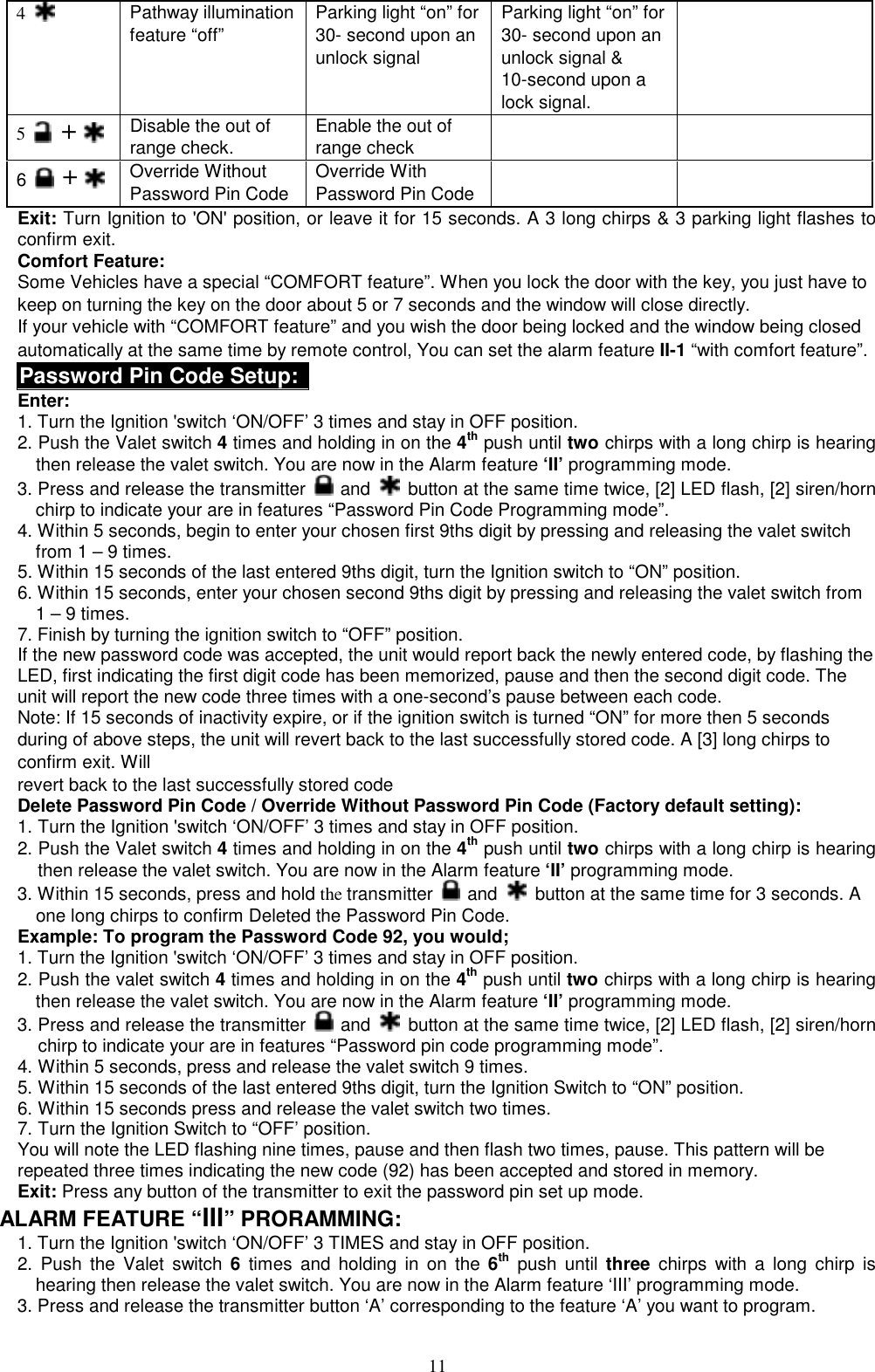  4   Pathway illumination   feature “off” Parking light “on” for 30- second upon an unlock signal  Parking light “on” for 30- second upon an unlock signal &amp; 10-second upon a lock signal.  5   +  Disable the out of range check.   Enable the out of range check   6   +  Override Without Password Pin Code Override With Password Pin Code   Exit: Turn Ignition to &apos;ON&apos; position, or leave it for 15 seconds. A 3 long chirps &amp; 3 parking light flashes to confirm exit. Comfort Feature: Some Vehicles have a special “COMFORT feature”. When you lock the door with the key, you just have to keep on turning the key on the door about 5 or 7 seconds and the window will close directly.   If your vehicle with “COMFORT feature” and you wish the door being locked and the window being closed automatically at the same time by remote control, You can set the alarm feature II-1 “with comfort feature”. Password Pin Code Setup: Enter: 1. Turn the Ignition &apos;switch ‘ON/OFF’ 3 times and stay in OFF position.   2. Push the Valet switch 4 times and holding in on the 4th push until two chirps with a long chirp is hearing then release the valet switch. You are now in the Alarm feature ‘II’ programming mode.   3. Press and release the transmitter   and   button at the same time twice, [2] LED flash, [2] siren/horn chirp to indicate your are in features “Password Pin Code Programming mode”.   4. Within 5 seconds, begin to enter your chosen first 9ths digit by pressing and releasing the valet switch from 1 – 9 times. 5. Within 15 seconds of the last entered 9ths digit, turn the Ignition switch to “ON” position. 6. Within 15 seconds, enter your chosen second 9ths digit by pressing and releasing the valet switch from 1 – 9 times. 7. Finish by turning the ignition switch to “OFF” position.   If the new password code was accepted, the unit would report back the newly entered code, by flashing the LED, first indicating the first digit code has been memorized, pause and then the second digit code. The unit will report the new code three times with a one-second’s pause between each code.   Note: If 15 seconds of inactivity expire, or if the ignition switch is turned “ON” for more then 5 seconds during of above steps, the unit will revert back to the last successfully stored code. A [3] long chirps to confirm exit. Will revert back to the last successfully stored code Delete Password Pin Code / Override Without Password Pin Code (Factory default setting):  1. Turn the Ignition &apos;switch ‘ON/OFF’ 3 times and stay in OFF position.   2. Push the Valet switch 4 times and holding in on the 4th push until two chirps with a long chirp is hearing then release the valet switch. You are now in the Alarm feature ‘II’ programming mode. 3. Within 15 seconds, press and hold the transmitter   and   button at the same time for 3 seconds. A one long chirps to confirm Deleted the Password Pin Code. Example: To program the Password Code 92, you would; 1. Turn the Ignition &apos;switch ‘ON/OFF’ 3 times and stay in OFF position.   2. Push the valet switch 4 times and holding in on the 4th push until two chirps with a long chirp is hearing then release the valet switch. You are now in the Alarm feature ‘II’ programming mode. 3. Press and release the transmitter   and   button at the same time twice, [2] LED flash, [2] siren/horn chirp to indicate your are in features “Password pin code programming mode”. 4. Within 5 seconds, press and release the valet switch 9 times. 5. Within 15 seconds of the last entered 9ths digit, turn the Ignition Switch to “ON” position. 6. Within 15 seconds press and release the valet switch two times.   7. Turn the Ignition Switch to “OFF’ position. You will note the LED flashing nine times, pause and then flash two times, pause. This pattern will be repeated three times indicating the new code (92) has been accepted and stored in memory. Exit: Press any button of the transmitter to exit the password pin set up mode.   ALARM FEATURE “III” PRORAMMING:   1. Turn the Ignition &apos;switch ‘ON/OFF’ 3 TIMES and stay in OFF position.   2. Push the Valet switch 6 times and holding in on the 6th push until three chirps with a long chirp is hearing then release the valet switch. You are now in the Alarm feature ‘III’ programming mode. 3. Press and release the transmitter button ‘A’ corresponding to the feature ‘A’ you want to program.    11