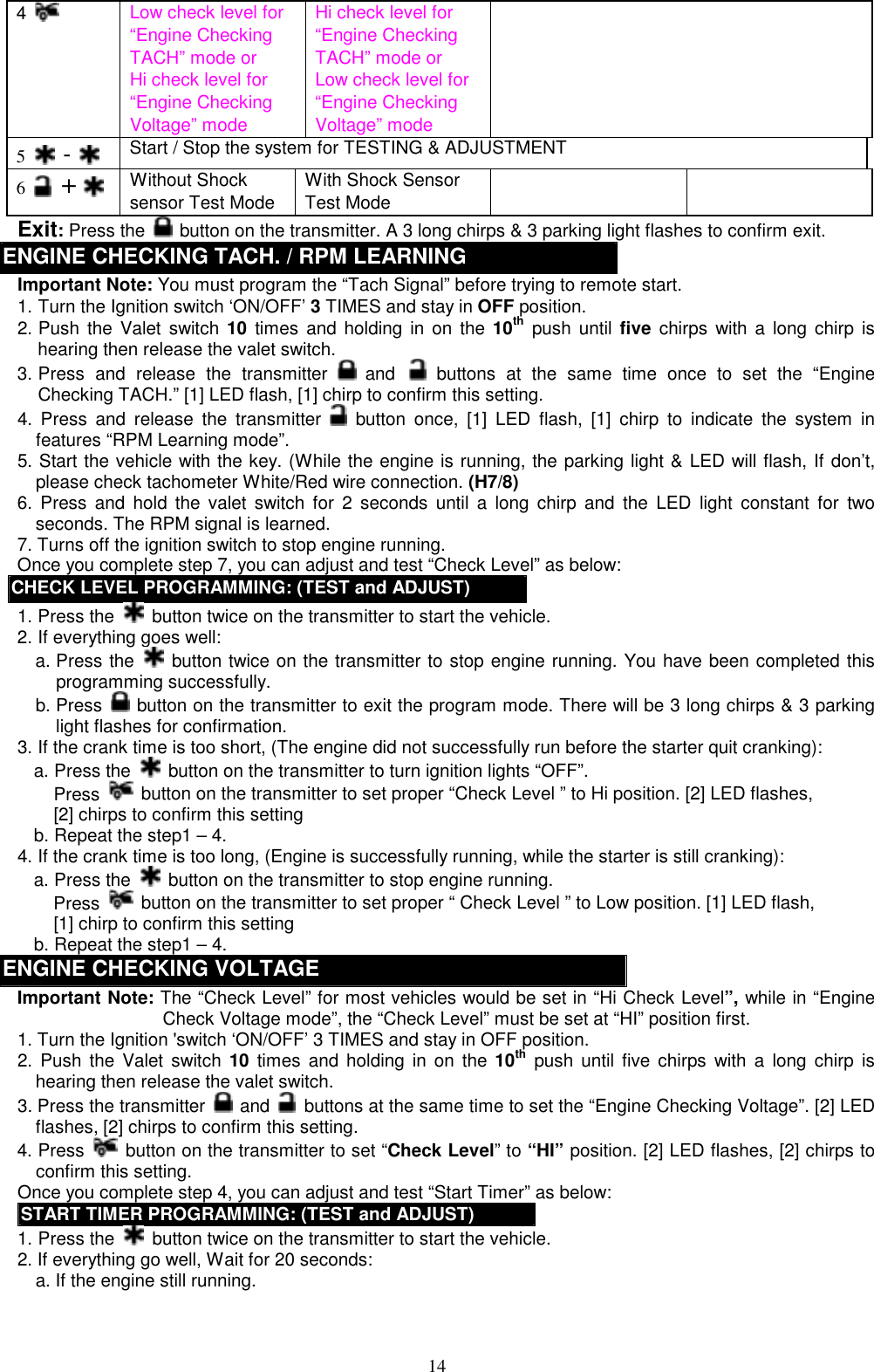  4   Low check level for “Engine Checking TACH” mode or Hi check level for “Engine Checking Voltage” mode Hi check level for “Engine Checking TACH” mode or Low check level for “Engine Checking Voltage” mode  5   -    Start / Stop the system for TESTING &amp; ADJUSTMENT 6   +  Without Shock sensor Test Mode With Shock Sensor Test Mode   Exit: Press the   button on the transmitter. A 3 long chirps &amp; 3 parking light flashes to confirm exit. ENGINE CHECKING TACH. / RPM LEARNING   Important Note: You must program the “Tach Signal” before trying to remote start. 1. Turn the Ignition switch ‘ON/OFF’ 3 TIMES and stay in OFF position.   2. Push the Valet switch 10 times and holding in on the 10th push until five chirps with a long chirp is hearing then release the valet switch.   3. Press and release the transmitter   and  buttons at the same time once to set the “Engine Checking TACH.” [1] LED flash, [1] chirp to confirm this setting. 4. Press and release the transmitter   button once, [1] LED flash, [1] chirp to indicate the system in features “RPM Learning mode”.   5. Start the vehicle with the key. (While the engine is running, the parking light &amp; LED will flash, If don’t, please check tachometer White/Red wire connection. (H7/8) 6. Press and hold the valet switch for 2 seconds until a long chirp and the LED light constant for two seconds. The RPM signal is learned. 7. Turns off the ignition switch to stop engine running. Once you complete step 7, you can adjust and test “Check Level” as below: CHECK LEVEL PROGRAMMING: (TEST and ADJUST) 1. Press the    button twice on the transmitter to start the vehicle. 2. If everything goes well: a. Press the   button twice on the transmitter to stop engine running. You have been completed this programming successfully. b. Press    button on the transmitter to exit the program mode. There will be 3 long chirps &amp; 3 parking light flashes for confirmation. 3. If the crank time is too short, (The engine did not successfully run before the starter quit cranking): a. Press the   button on the transmitter to turn ignition lights “OFF”. Press   button on the transmitter to set proper “Check Level ” to Hi position. [2] LED flashes,   [2] chirps to confirm this setting   b. Repeat the step1 – 4. 4. If the crank time is too long, (Engine is successfully running, while the starter is still cranking): a. Press the    button on the transmitter to stop engine running. Press   button on the transmitter to set proper “ Check Level ” to Low position. [1] LED flash,   [1] chirp to confirm this setting   b. Repeat the step1 – 4. ENGINE CHECKING VOLTAGE   Important Note: The “Check Level” for most vehicles would be set in “Hi Check Level”, while in “Engine Check Voltage mode”, the “Check Level” must be set at “HI” position first. 1. Turn the Ignition &apos;switch ‘ON/OFF’ 3 TIMES and stay in OFF position.   2. Push the Valet switch 10 times and holding in on the 10th push until five chirps with a long chirp is hearing then release the valet switch.   3. Press the transmitter   and    buttons at the same time to set the “Engine Checking Voltage”. [2] LED flashes, [2] chirps to confirm this setting.     4. Press    button on the transmitter to set “Check Level” to “HI” position. [2] LED flashes, [2] chirps to confirm this setting. Once you complete step 4, you can adjust and test “Start Timer” as below: START TIMER PROGRAMMING: (TEST and ADJUST) 1. Press the    button twice on the transmitter to start the vehicle.   2. If everything go well, Wait for 20 seconds:   a. If the engine still running.      14