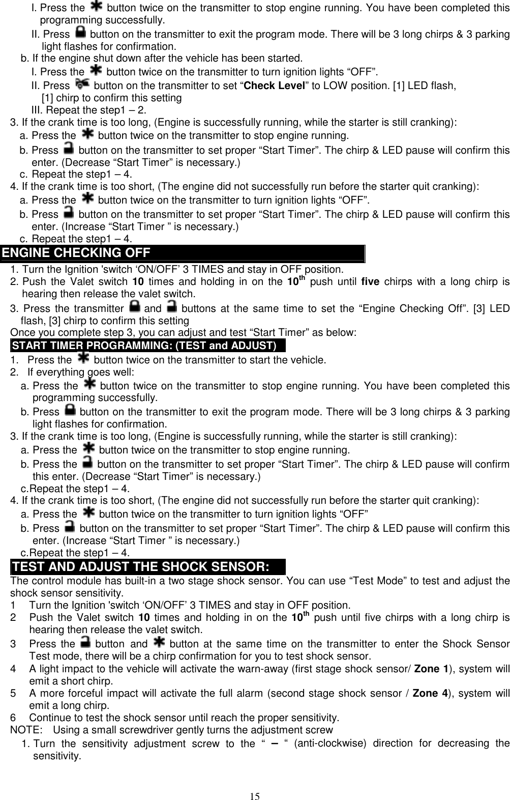  I. Press the   button twice on the transmitter to stop engine running. You have been completed this programming successfully. II. Press    button on the transmitter to exit the program mode. There will be 3 long chirps &amp; 3 parking light flashes for confirmation. b. If the engine shut down after the vehicle has been started.     I. Press the    button twice on the transmitter to turn ignition lights “OFF”. II. Press    button on the transmitter to set “Check Level” to LOW position. [1] LED flash,       [1] chirp to confirm this setting III. Repeat the step1 – 2. 3. If the crank time is too long, (Engine is successfully running, while the starter is still cranking): a. Press the    button twice on the transmitter to stop engine running. b. Press   button on the transmitter to set proper “Start Timer”. The chirp &amp; LED pause will confirm this enter. (Decrease “Start Timer” is necessary.) c. Repeat the step1 – 4. 4. If the crank time is too short, (The engine did not successfully run before the starter quit cranking): a. Press the    button twice on the transmitter to turn ignition lights “OFF”. b. Press   button on the transmitter to set proper “Start Timer”. The chirp &amp; LED pause will confirm this enter. (Increase “Start Timer ” is necessary.) c. Repeat the step1 – 4. ENGINE CHECKING OFF 1. Turn the Ignition &apos;switch ‘ON/OFF’ 3 TIMES and stay in OFF position.   2. Push the Valet switch 10 times and holding in on the 10th push until five chirps with a long chirp is hearing then release the valet switch.   3. Press the transmitter   and    buttons at the same time to set the “Engine Checking Off”. [3] LED flash, [3] chirp to confirm this setting   Once you complete step 3, you can adjust and test “Start Timer” as below: START TIMER PROGRAMMING: (TEST and ADJUST)1.   Press the    button twice on the transmitter to start the vehicle.   2.   If everything goes well: a. Press the   button twice on the transmitter to stop engine running. You have been completed this programming successfully. b. Press    button on the transmitter to exit the program mode. There will be 3 long chirps &amp; 3 parking light flashes for confirmation.   3. If the crank time is too long, (Engine is successfully running, while the starter is still cranking): a. Press the   button twice on the transmitter to stop engine running. b. Press the   button on the transmitter to set proper “Start Timer”. The chirp &amp; LED pause will confirm this enter. (Decrease “Start Timer” is necessary.) c. Repeat the step1 – 4. 4. If the crank time is too short, (The engine did not successfully run before the starter quit cranking): a. Press the    button twice on the transmitter to turn ignition lights “OFF” b. Press    button on the transmitter to set proper “Start Timer”. The chirp &amp; LED pause will confirm this enter. (Increase “Start Timer ” is necessary.) c. Repeat the step1 – 4. TEST AND ADJUST THE SHOCK SENSOR: The control module has built-in a two stage shock sensor. You can use “Test Mode” to test and adjust the shock sensor sensitivity. 1  Turn the Ignition &apos;switch ‘ON/OFF’ 3 TIMES and stay in OFF position. 2  Push the Valet switch 10 times and holding in on the 10th push until five chirps with a long chirp is hearing then release the valet switch.   3 Press the  button and    button at the same time on the transmitter to enter the Shock Sensor Test mode, there will be a chirp confirmation for you to test shock sensor. 4  A light impact to the vehicle will activate the warn-away (first stage shock sensor/ Zone 1), system will emit a short chirp. 5  A more forceful impact will activate the full alarm (second stage shock sensor / Zone 4), system will emit a long chirp. 6  Continue to test the shock sensor until reach the proper sensitivity. NOTE:    Using a small screwdriver gently turns the adjustment screw 1. Turn the sensitivity adjustment screw to the “ – “ (anti-clockwise) direction for decreasing the sensitivity.  15