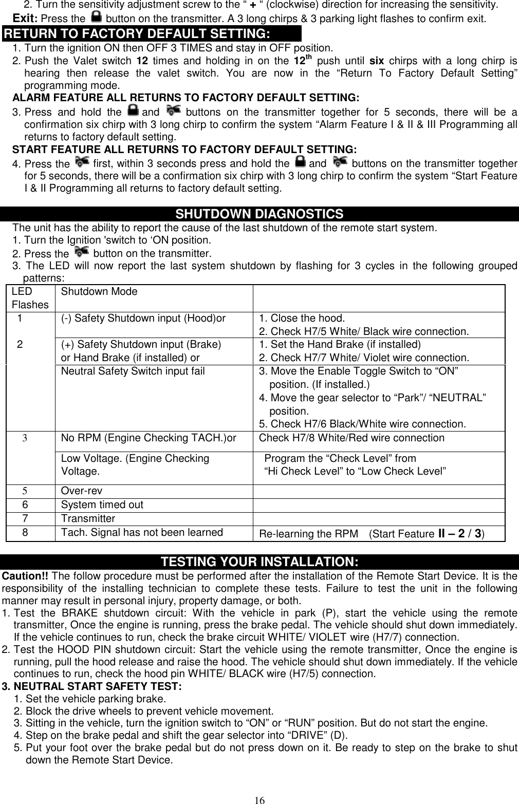  2. Turn the sensitivity adjustment screw to the “ + “ (clockwise) direction for increasing the sensitivity.   Exit: Press the   button on the transmitter. A 3 long chirps &amp; 3 parking light flashes to confirm exit. RETURN TO FACTORY DEFAULT SETTING: 1. Turn the ignition ON then OFF 3 TIMES and stay in OFF position. 2. Push the Valet switch 12 times and holding in on the 12th push until six chirps with a long chirp is hearing then release the valet switch. You are now in the “Return To Factory Default Setting” programming mode. ALARM FEATURE ALL RETURNS TO FACTORY DEFAULT SETTING: 3. Press and hold the   and  buttons on the transmitter together for 5 seconds, there will be a confirmation six chirp with 3 long chirp to confirm the system “Alarm Feature I &amp; II &amp; III Programming all returns to factory default setting. START FEATURE ALL RETURNS TO FACTORY DEFAULT SETTING: 4. Press the   first, within 3 seconds press and hold the   and  buttons on the transmitter together for 5 seconds, there will be a confirmation six chirp with 3 long chirp to confirm the system “Start Feature I &amp; II Programming all returns to factory default setting.  SHUTDOWN DIAGNOSTICS The unit has the ability to report the cause of the last shutdown of the remote start system. 1. Turn the Ignition &apos;switch to ‘ON position.   2. Press the  button on the transmitter. 3. The LED will now report the last system shutdown by flashing for 3 cycles in the following grouped patterns: LED Flashes Shutdown Mode      1  (-) Safety Shutdown input (Hood)or  1. Close the hood. 2. Check H7/5 White/ Black wire connection.   2  (+) Safety Shutdown input (Brake)   or Hand Brake (if installed) or 1. Set the Hand Brake (if installed) 2. Check H7/7 White/ Violet wire connection.     Neutral Safety Switch input fail  3. Move the Enable Toggle Switch to “ON”     position. (If installed.) 4. Move the gear selector to “Park”/ “NEUTRAL”     position. 5. Check H7/6 Black/White wire connection. No RPM (Engine Checking TACH.)or  Check H7/8 White/Red wire connection   3 Low Voltage. (Engine Checking Voltage.   Program the “Check Level” from   “Hi Check Level” to “Low Check Level”   5  Over-rev    6  System timed out     7   Transmitter       8    Tach. Signal has not been learned  Re-learning the RPM    (Start Feature II – 2 / 3)  TESTING YOUR INSTALLATION: Caution!! The follow procedure must be performed after the installation of the Remote Start Device. It is the responsibility of the installing technician to complete these tests. Failure to test the unit in the following manner may result in personal injury, property damage, or both. 1. Test the BRAKE shutdown circuit: With the vehicle in park (P), start the vehicle using the remote transmitter, Once the engine is running, press the brake pedal. The vehicle should shut down immediately. If the vehicle continues to run, check the brake circuit WHITE/ VIOLET wire (H7/7) connection.   2. Test the HOOD PIN shutdown circuit: Start the vehicle using the remote transmitter, Once the engine is running, pull the hood release and raise the hood. The vehicle should shut down immediately. If the vehicle continues to run, check the hood pin WHITE/ BLACK wire (H7/5) connection.   3. NEUTRAL START SAFETY TEST:   1. Set the vehicle parking brake. 2. Block the drive wheels to prevent vehicle movement. 3. Sitting in the vehicle, turn the ignition switch to “ON” or “RUN” position. But do not start the engine. 4. Step on the brake pedal and shift the gear selector into “DRIVE” (D). 5. Put your foot over the brake pedal but do not press down on it. Be ready to step on the brake to shut down the Remote Start Device.  16