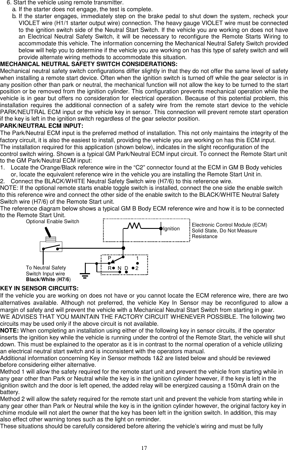  6. Start the vehicle using remote transmitter. a. If the starter does not engage, the test is complete. b. If the starter engages, immediately step on the brake pedal to shut down the system, recheck your VIOLET wire (H1/1 starter output wire) connection. The heavy gauge VIOLET wire must be connected to the ignition switch side of the Neutral Start Switch. If the vehicle you are working on does not have an Electrical Neutral Safety Switch, it will be necessary to reconfigure the Remote Starts Wiring to accommodate this vehicle. The information concerning the Mechanical Neutral Safety Switch provided below will help you to determine if the vehicle you are working on has this type of safety switch and will provide alternate wiring methods to accommodate this situation. MECHANICAL NEUTRAL SAFETY SWITCH CONSIDERATIONS: Mechanical neutral safety switch configurations differ slightly in that they do not offer the same level of safety when installing a remote start device. Often when the ignition switch is turned off while the gear selector is in any position other than park or neutral, the mechanical function will not allow the key to be turned to the start position or be removed from the ignition cylinder. This configuration prevents mechanical operation while the vehicle is in gear but offers no consideration for electrical operation. Because of this potential problem, this installation requires the additional connection of a safety wire from the remote start device to the vehicle PARK/NEUTRAL ECM input or the vehicle key in sensor. This connection will prevent remote start operation if the key is left in the ignition switch regardless of the gear selector position. PARK/NEUTRAL ECM INPUT: The Park/Neutral ECM input is the preferred method of installation. This not only maintains the integrity of the factory circuit, it is also the easiest to install, providing the vehicle you are working on has this ECM input. The installation required for this application (shown below), indicates in the slight reconfiguration of the control switch wiring. Shown is a typical GM Park/Neutral ECM input circuit. To connect the Remote Start unit to the GM Park/Neutral ECM input: 1.  Locate the Orange/Black reference wire in the “C2” connector found at the ECM in GM B Body vehicles or, locate the equivalent reference wire in the vehicle you are installing the Remote Start Unit in. 2.  Connect the BLACK/WHITE Neutral Safety Switch wire (H7/6) to this reference wire. NOTE: If the optional remote starts enable toggle switch is installed, connect the one side the enable switch to this reference wire and connect the other side of the enable switch to the BLACK/WHITE Neutral Safety Switch wire (H7/6) of the Remote Start unit. The reference diagram below shows a typical GM B Body ECM reference wire and how it is to be connected to the Remote Start Unit.            IgnitionP 12DNRElectronic Control Module (ECM)Solid State, Do Not Measure Resistance To Neutral Safety Switch Input wire Black/White (H7/6)Optional Enable Switch  KEY IN SENSOR CIRCUITS: If the vehicle you are working on does not have or you cannot locate the ECM reference wire, there are two alternatives available. Although not preferred, the vehicle Key In Sensor may be reconfigured to allow a margin of safety and will prevent the vehicle with a Mechanical Neutral Start Switch from starting in gear. WE ADVISES THAT YOU MAINTAIN THE FACTORY CIRCUIT WHENEVER POSSIBLE. The following two circuits may be used only if the above circuit is not available. NOTE: When completing an installation using either of the following key in sensor circuits, if the operator inserts the ignition key while the vehicle is running under the control of the Remote Start, the vehicle will shut down. This must be explained to the operator as it is in contrast to the normal operation of a vehicle utilizing an electrical neutral start switch and is inconsistent with the operators manual. Additional information concerning Key in Sensor methods 1&amp;2 are listed below and should be reviewed before considering either alternative. Method 1 will allow the safety required for the remote start unit and prevent the vehicle from starting while in any gear other than Park or Neutral while the key is in the ignition cylinder however, if the key is left in the ignition switch and the door is left opened, the added relay will be energized causing a 150mA drain on the battery. Method 2 will allow the safety required for the remote start unit and prevent the vehicle from starting while in any gear other than Park or Neutral while the key is in the ignition cylinder however, the original factory key in chime module will not alert the owner that the key has been left in the ignition switch. In addition, this may also effect other warning tones such as the light on reminder. These situations should be carefully considered before altering the vehicle’s wiring and must be fully  17