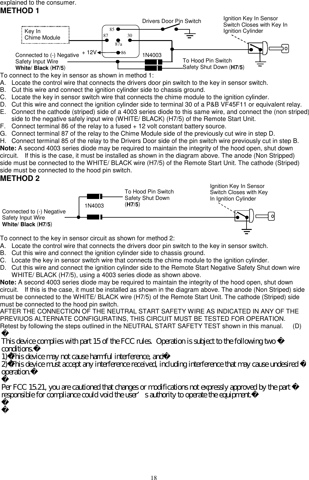  explained to the consumer. METHOD 1  + 12 V Ignition Key In Sensor Switch Closes with Key In Ignition Cylinder Drivers Door Pin Switch 87a 86 30 87 85 Key In   Chime Module Connected to (-) Negative Safety Input Wire   White/ Black (H7/5) To Hood Pin Switch   Safety Shut Down (H7/5) 1N4003+ 12V  To connect to the key in sensor as shown in method 1: A.  Locate the control wire that connects the drivers door pin switch to the key in sensor switch. B.  Cut this wire and connect the ignition cylinder side to chassis ground. C.  Locate the key in sensor switch wire that connects the chime module to the ignition cylinder. D.  Cut this wire and connect the ignition cylinder side to terminal 30 of a P&amp;B VF45F11 or equivalent relay. E.  Connect the cathode (striped) side of a 4003 series diode to this same wire, and connect the (non striped) side to the negative safely input wire (WHITE/ BLACK) (H7/5) of the Remote Start Unit. F.  Connect terminal 86 of the relay to a fused + 12 volt constant battery source. G.  Connect terminal 87 of the relay to the Chime Module side of the previously cut wire in step D. H.  Connect terminal 85 of the relay to the Drivers Door side of the pin switch wire previously cut in step B. Note: A second 4003 series diode may be required to maintain the integrity of the hood open, shut down circuit.    If this is the case, it must be installed as shown in the diagram above. The anode (Non Stripped) side must be connected to the WHITE/ BLACK wire (H7/5) of the Remote Start Unit. The cathode (Striped) side must be connected to the hood pin switch.     METHOD 2  Ignition Key In Sensor Switch Closes with Key In Ignition Cylinder Connected to (-) Negative Safety Input Wire   White/ Black (H7/5) To Hood Pin Switch   Safety Shut Down (H7/5) 1N4003  To connect to the key in sensor circuit as shown for method 2: A.  Locate the control wire that connects the drivers door pin switch to the key in sensor switch. B.  Cut this wire and connect the ignition cylinder side to chassis ground. C.  Locate the key in sensor switch wire that connects the chime module to the ignition cylinder. D.  Cut this wire and connect the ignition cylinder side to the Remote Start Negative Safety Shut down wire WHITE/ BLACK (H7/5), using a 4003 series diode as shown above. Note: A second 4003 series diode may be required to maintain the integrity of the hood open, shut down circuit.    If this is the case, it must be installed as shown in the diagram above. The anode (Non Striped) side must be connected to the WHITE/ BLACK wire (H7/5) of the Remote Start Unit. The cathode (Striped) side must be connected to the hood pin switch.   AFTER THE CONNECTION OF THE NEUTRAL START SAFETY WIRE AS INDICATED IN ANY OF THE PREVIUOS ALTERNATE CONFIGURATINS, THIS CIRCUIT MUST BE TESTED FOR OPERATION. Retest by following the steps outlined in the NEUTRAL START SAFETY TEST shown in this manual.      (D)  18This device complies with part 15 of the FCC rules.  Operation is subject to the following two conditions.1)This device may not cause harmful interference, and2)This device must accept any interference received, including interference that may cause undesired operation.Per FCC 15.21, you are cautioned that changes or modifications not expressly approved by the part responsible for compliance could void the user’s authority to operate the equipment.