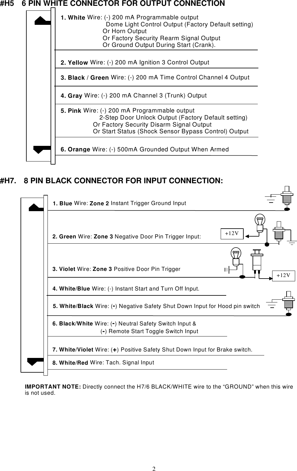   #H5    6 PIN WHITE CONNECTOR FOR OUTPUT CONNECTION  1. White Wire: (-) 200 mA Programmable output Dome Light Control Output (Factory Default setting)              Or Horn Output               Or Factory Security Rearm Signal Output              Or Ground Output During Start (Crank).6. Orange Wire: (-) 500mA Grounded Output When Armed4. Gray Wire: (-) 200 mA Channel 3 (Trunk) Output 2. Yellow Wire: (-) 200 mA Ignition 3 Control Output5. Pink Wire: (-) 200 mA Programmable output 2-Step Door Unlock Output (Factory Default setting) Or Factory Security Disarm Signal Output Or Start Status (Shock Sensor Bypass Control) Output 3. Black / Green Wire: (-) 200 mA Time Control Channel 4 Output   #H7.    8 PIN BLACK CONNECTOR FOR INPUT CONNECTION:  2. Green Wire: Zone 3 Negative Door Pin Trigger Input:1. Blue Wire: Zone 2 Instant Trigger Ground Input 3. Violet Wire: Zone 3 Positive Door Pin Trigger 7. White/Violet Wire: (+) Positive Safety Shut Down Input for Brake switch. 6. Black/White Wire: (-) Neutral Safety Switch Input &amp; (-) Remote Start Toggle Switch Input   8. White/Red Wire: Tach. Signal Input +12V 5. White/Black Wire: (-) Negative Safety Shut Down Input for Hood pin switch IMPORTANT NOTE: Directly connect the H7/6 BLACK/WHITE wire to the “GROUND” when this wire is not used. +12V4. White/Blue Wire: (-) Instant Start and Turn Off Input.            2