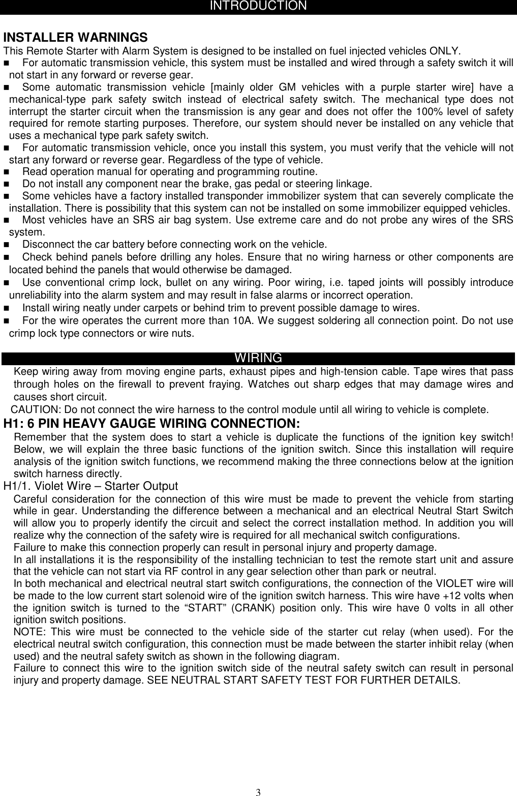  INTRODUCTION  INSTALLER WARNINGS This Remote Starter with Alarm System is designed to be installed on fuel injected vehicles ONLY.     For automatic transmission vehicle, this system must be installed and wired through a safety switch it will not start in any forward or reverse gear.   Some automatic transmission vehicle [mainly older GM vehicles with a purple starter wire] have a mechanical-type park safety switch instead of electrical safety switch. The mechanical type does not interrupt the starter circuit when the transmission is any gear and does not offer the 100% level of safety required for remote starting purposes. Therefore, our system should never be installed on any vehicle that uses a mechanical type park safety switch.   For automatic transmission vehicle, once you install this system, you must verify that the vehicle will not start any forward or reverse gear. Regardless of the type of vehicle.   Read operation manual for operating and programming routine.   Do not install any component near the brake, gas pedal or steering linkage.   Some vehicles have a factory installed transponder immobilizer system that can severely complicate the installation. There is possibility that this system can not be installed on some immobilizer equipped vehicles.   Most vehicles have an SRS air bag system. Use extreme care and do not probe any wires of the SRS system.   Disconnect the car battery before connecting work on the vehicle.   Check behind panels before drilling any holes. Ensure that no wiring harness or other components are located behind the panels that would otherwise be damaged.   Use conventional crimp lock, bullet on any wiring. Poor wiring, i.e. taped joints will possibly introduce unreliability into the alarm system and may result in false alarms or incorrect operation.   Install wiring neatly under carpets or behind trim to prevent possible damage to wires.   For the wire operates the current more than 10A. We suggest soldering all connection point. Do not use crimp lock type connectors or wire nuts.  WIRING Keep wiring away from moving engine parts, exhaust pipes and high-tension cable. Tape wires that pass through holes on the firewall to prevent fraying. Watches out sharp edges that may damage wires and causes short circuit. CAUTION: Do not connect the wire harness to the control module until all wiring to vehicle is complete. H1: 6 PIN HEAVY GAUGE WIRING CONNECTION: Remember that the system does to start a vehicle is duplicate the functions of the ignition key switch! Below, we will explain the three basic functions of the ignition switch. Since this installation will require analysis of the ignition switch functions, we recommend making the three connections below at the ignition switch harness directly.   H1/1. Violet Wire – Starter Output Careful consideration for the connection of this wire must be made to prevent the vehicle from starting while in gear. Understanding the difference between a mechanical and an electrical Neutral Start Switch will allow you to properly identify the circuit and select the correct installation method. In addition you will realize why the connection of the safety wire is required for all mechanical switch configurations. Failure to make this connection properly can result in personal injury and property damage. In all installations it is the responsibility of the installing technician to test the remote start unit and assure that the vehicle can not start via RF control in any gear selection other than park or neutral. In both mechanical and electrical neutral start switch configurations, the connection of the VIOLET wire will be made to the low current start solenoid wire of the ignition switch harness. This wire have +12 volts when the ignition switch is turned to the “START” (CRANK) position only. This wire have 0 volts in all other ignition switch positions. NOTE: This wire must be connected to the vehicle side of the starter cut relay (when used). For the electrical neutral switch configuration, this connection must be made between the starter inhibit relay (when used) and the neutral safety switch as shown in the following diagram. Failure to connect this wire to the ignition switch side of the neutral safety switch can result in personal injury and property damage. SEE NEUTRAL START SAFETY TEST FOR FURTHER DETAILS.    3