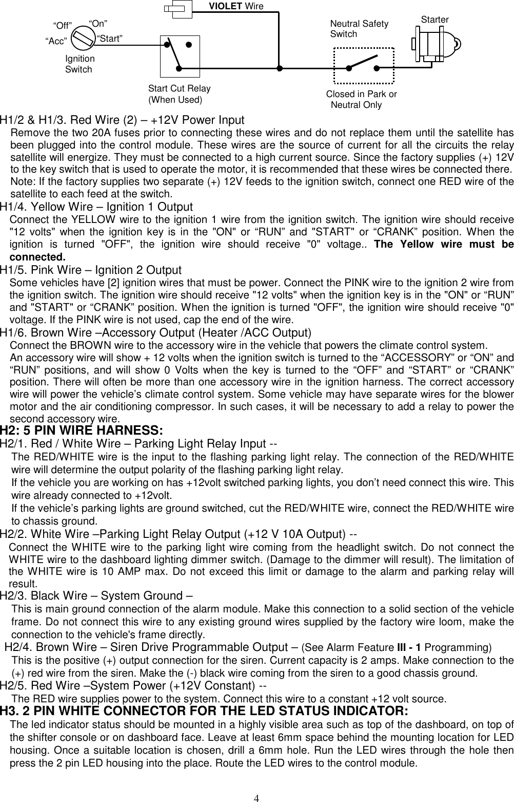            Start Cut Relay(When Used)VIOLET WireClosed in Park or Neutral OnlyIgnitionSwitch“Start”“On” Neutral SafetySwitch“Acc”“Off” Starter H1/2 &amp; H1/3. Red Wire (2) – +12V Power Input Remove the two 20A fuses prior to connecting these wires and do not replace them until the satellite has been plugged into the control module. These wires are the source of current for all the circuits the relay satellite will energize. They must be connected to a high current source. Since the factory supplies (+) 12V to the key switch that is used to operate the motor, it is recommended that these wires be connected there. Note: If the factory supplies two separate (+) 12V feeds to the ignition switch, connect one RED wire of the satellite to each feed at the switch. H1/4. Yellow Wire – Ignition 1 Output Connect the YELLOW wire to the ignition 1 wire from the ignition switch. The ignition wire should receive &quot;12 volts&quot; when the ignition key is in the &quot;ON&quot; or “RUN” and &quot;START&quot; or “CRANK” position. When the ignition is turned &quot;OFF&quot;, the ignition wire should receive &quot;0&quot; voltage.. The Yellow wire must be connected. H1/5. Pink Wire – Ignition 2 Output Some vehicles have [2] ignition wires that must be power. Connect the PINK wire to the ignition 2 wire from the ignition switch. The ignition wire should receive &quot;12 volts&quot; when the ignition key is in the &quot;ON&quot; or “RUN” and &quot;START&quot; or “CRANK” position. When the ignition is turned &quot;OFF&quot;, the ignition wire should receive &quot;0&quot; voltage. If the PINK wire is not used, cap the end of the wire. H1/6. Brown Wire –Accessory Output (Heater /ACC Output) Connect the BROWN wire to the accessory wire in the vehicle that powers the climate control system. An accessory wire will show + 12 volts when the ignition switch is turned to the “ACCESSORY” or “ON” and “RUN” positions, and will show 0 Volts when the key is turned to the “OFF” and “START” or “CRANK” position. There will often be more than one accessory wire in the ignition harness. The correct accessory wire will power the vehicle’s climate control system. Some vehicle may have separate wires for the blower motor and the air conditioning compressor. In such cases, it will be necessary to add a relay to power the second accessory wire. H2: 5 PIN WIRE HARNESS:   H2/1. Red / White Wire – Parking Light Relay Input -- The RED/WHITE wire is the input to the flashing parking light relay. The connection of the RED/WHITE wire will determine the output polarity of the flashing parking light relay.     If the vehicle you are working on has +12volt switched parking lights, you don’t need connect this wire. This wire already connected to +12volt. If the vehicle’s parking lights are ground switched, cut the RED/WHITE wire, connect the RED/WHITE wire to chassis ground. H2/2. White Wire –Parking Light Relay Output (+12 V 10A Output) -- Connect the WHITE wire to the parking light wire coming from the headlight switch. Do not connect the WHITE wire to the dashboard lighting dimmer switch. (Damage to the dimmer will result). The limitation of the WHITE wire is 10 AMP max. Do not exceed this limit or damage to the alarm and parking relay will result. H2/3. Black Wire – System Ground – This is main ground connection of the alarm module. Make this connection to a solid section of the vehicle frame. Do not connect this wire to any existing ground wires supplied by the factory wire loom, make the connection to the vehicle&apos;s frame directly. H2/4. Brown Wire – Siren Drive Programmable Output – (See Alarm Feature III - 1 Programming) This is the positive (+) output connection for the siren. Current capacity is 2 amps. Make connection to the (+) red wire from the siren. Make the (-) black wire coming from the siren to a good chassis ground. H2/5. Red Wire –System Power (+12V Constant) -- The RED wire supplies power to the system. Connect this wire to a constant +12 volt source. H3. 2 PIN WHITE CONNECTOR FOR THE LED STATUS INDICATOR: The led indicator status should be mounted in a highly visible area such as top of the dashboard, on top of the shifter console or on dashboard face. Leave at least 6mm space behind the mounting location for LED housing. Once a suitable location is chosen, drill a 6mm hole. Run the LED wires through the hole then press the 2 pin LED housing into the place. Route the LED wires to the control module.  4