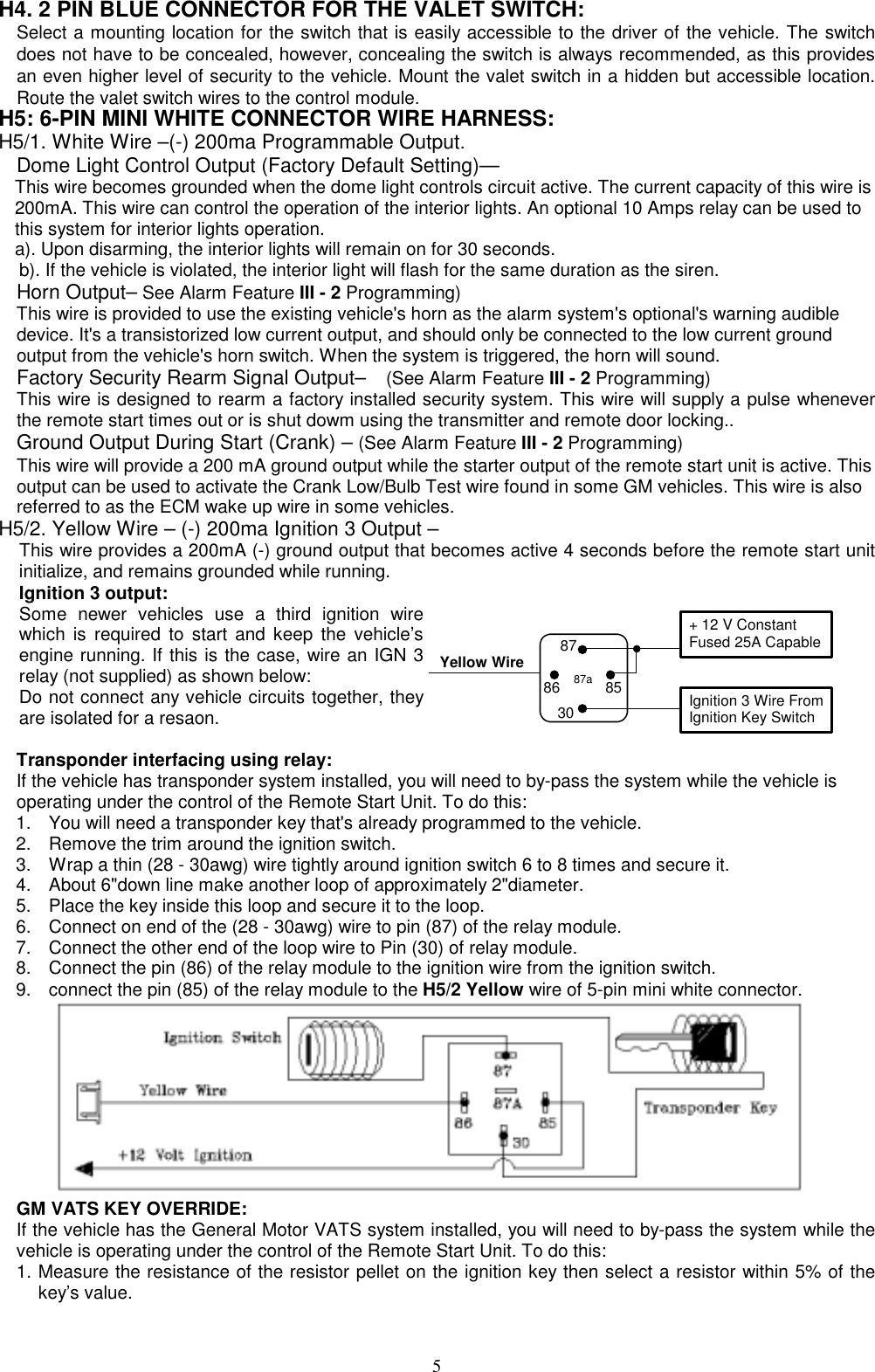  H4. 2 PIN BLUE CONNECTOR FOR THE VALET SWITCH: Select a mounting location for the switch that is easily accessible to the driver of the vehicle. The switch does not have to be concealed, however, concealing the switch is always recommended, as this provides an even higher level of security to the vehicle. Mount the valet switch in a hidden but accessible location. Route the valet switch wires to the control module. H5: 6-PIN MINI WHITE CONNECTOR WIRE HARNESS: H5/1. White Wire –(-) 200ma Programmable Output. Dome Light Control Output (Factory Default Setting)— This wire becomes grounded when the dome light controls circuit active. The current capacity of this wire is 200mA. This wire can control the operation of the interior lights. An optional 10 Amps relay can be used to this system for interior lights operation. a). Upon disarming, the interior lights will remain on for 30 seconds. b). If the vehicle is violated, the interior light will flash for the same duration as the siren. Horn Output– See Alarm Feature III - 2 Programming) This wire is provided to use the existing vehicle&apos;s horn as the alarm system&apos;s optional&apos;s warning audible device. It&apos;s a transistorized low current output, and should only be connected to the low current ground output from the vehicle&apos;s horn switch. When the system is triggered, the horn will sound.     Factory Security Rearm Signal Output–    (See Alarm Feature III - 2 Programming) This wire is designed to rearm a factory installed security system. This wire will supply a pulse whenever the remote start times out or is shut dowm using the transmitter and remote door locking.. Ground Output During Start (Crank) – (See Alarm Feature III - 2 Programming) This wire will provide a 200 mA ground output while the starter output of the remote start unit is active. This output can be used to activate the Crank Low/Bulb Test wire found in some GM vehicles. This wire is also referred to as the ECM wake up wire in some vehicles. H5/2. Yellow Wire – (-) 200ma Ignition 3 Output – This wire provides a 200mA (-) ground output that becomes active 4 seconds before the remote start unit initialize, and remains grounded while running.   Ignition 3 output: Some newer vehicles use a third ignition wire which is required to start and keep the vehicle’s engine running. If this is the case, wire an IGN 3 relay (not supplied) as shown below:   Do not connect any vehicle circuits together, they are isolated for a resaon.  Yellow Wire87aIgnition 3 Wire From Ignition Key Switch + 12 V Constant Fused 25A Capable30858687 Transponder interfacing using relay:     If the vehicle has transponder system installed, you will need to by-pass the system while the vehicle is     operating under the control of the Remote Start Unit. To do this: 1.  You will need a transponder key that&apos;s already programmed to the vehicle. 2.  Remove the trim around the ignition switch. 3.  Wrap a thin (28 - 30awg) wire tightly around ignition switch 6 to 8 times and secure it. 4.  About 6&quot;down line make another loop of approximately 2&quot;diameter. 5.  Place the key inside this loop and secure it to the loop. 6.  Connect on end of the (28 - 30awg) wire to pin (87) of the relay module. 7.  Connect the other end of the loop wire to Pin (30) of relay module. 8.  Connect the pin (86) of the relay module to the ignition wire from the ignition switch.   9.  connect the pin (85) of the relay module to the H5/2 Yellow wire of 5-pin mini white connector.  GM VATS KEY OVERRIDE:   If the vehicle has the General Motor VATS system installed, you will need to by-pass the system while the vehicle is operating under the control of the Remote Start Unit. To do this: 1. Measure the resistance of the resistor pellet on the ignition key then select a resistor within 5% of the key’s value.  5