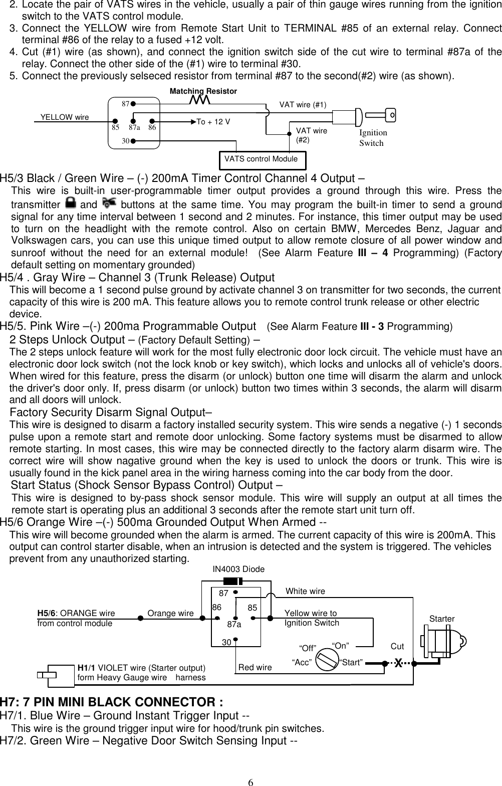  2. Locate the pair of VATS wires in the vehicle, usually a pair of thin gauge wires running from the ignition switch to the VATS control module. 3. Connect the YELLOW wire from Remote Start Unit to TERMINAL #85 of an external relay. Connect terminal #86 of the relay to a fused +12 volt. 4. Cut (#1) wire (as shown), and connect the ignition switch side of the cut wire to terminal #87a of the relay. Connect the other side of the (#1) wire to terminal #30. 5. Connect the previously selseced resistor from terminal #87 to the second(#2) wire (as shown). To + 12 VIgnitionSwitchYELLOW wireMatching ResistorVATS control Module87a 86308785VAT wire (#1)VAT wire(#2) H5/3 Black / Green Wire – (-) 200mA Timer Control Channel 4 Output – This wire is built-in user-programmable timer output provides a ground through this wire. Press the transmitter   and   buttons at the same time. You may program the built-in timer to send a ground signal for any time interval between 1 second and 2 minutes. For instance, this timer output may be used to turn on the headlight with the remote control. Also on certain BMW, Mercedes Benz, Jaguar and Volkswagen cars, you can use this unique timed output to allow remote closure of all power window and sunroof without the need for an external module!  (See Alarm Feature III – 4 Programming) (Factory default setting on momentary grounded) H5/4 . Gray Wire – Channel 3 (Trunk Release) Output This will become a 1 second pulse ground by activate channel 3 on transmitter for two seconds, the current capacity of this wire is 200 mA. This feature allows you to remote control trunk release or other electric device.  H5/5. Pink Wire –(-) 200ma Programmable Output  (See Alarm Feature III - 3 Programming) 2 Steps Unlock Output – (Factory Default Setting) –   The 2 steps unlock feature will work for the most fully electronic door lock circuit. The vehicle must have an electronic door lock switch (not the lock knob or key switch), which locks and unlocks all of vehicle&apos;s doors. When wired for this feature, press the disarm (or unlock) button one time will disarm the alarm and unlock the driver&apos;s door only. If, press disarm (or unlock) button two times within 3 seconds, the alarm will disarm and all doors will unlock. Factory Security Disarm Signal Output– This wire is designed to disarm a factory installed security system. This wire sends a negative (-) 1 seconds pulse upon a remote start and remote door unlocking. Some factory systems must be disarmed to allow remote starting. In most cases, this wire may be connected directly to the factory alarm disarm wire. The correct wire will show nagative ground when the key is used to unlock the doors or trunk. This wire is usually found in the kick panel area in the wiring harness coming into the car body from the door. Start Status (Shock Sensor Bypass Control) Output – This wire is designed to by-pass shock sensor module. This wire will supply an output at all times the remote start is operating plus an additional 3 seconds after the remote start unit turn off. H5/6 Orange Wire –(-) 500ma Grounded Output When Armed -- This wire will become grounded when the alarm is armed. The current capacity of this wire is 200mA. This output can control starter disable, when an intrusion is detected and the system is triggered. The vehicles prevent from any unauthorized starting.    8787a853086IN4003 DiodeH5/6: ORANGE wire   from control module “Start” “On” White wire X Cut Red wire Orange wire “Acc” “Off” StarterH1/1 VIOLET wire (Starter output)   form Heavy Gauge wire    harness Yellow wire to Ignition Switch  H7: 7 PIN MINI BLACK CONNECTOR : H7/1. Blue Wire – Ground Instant Trigger Input -- This wire is the ground trigger input wire for hood/trunk pin switches. H7/2. Green Wire – Negative Door Switch Sensing Input --  6