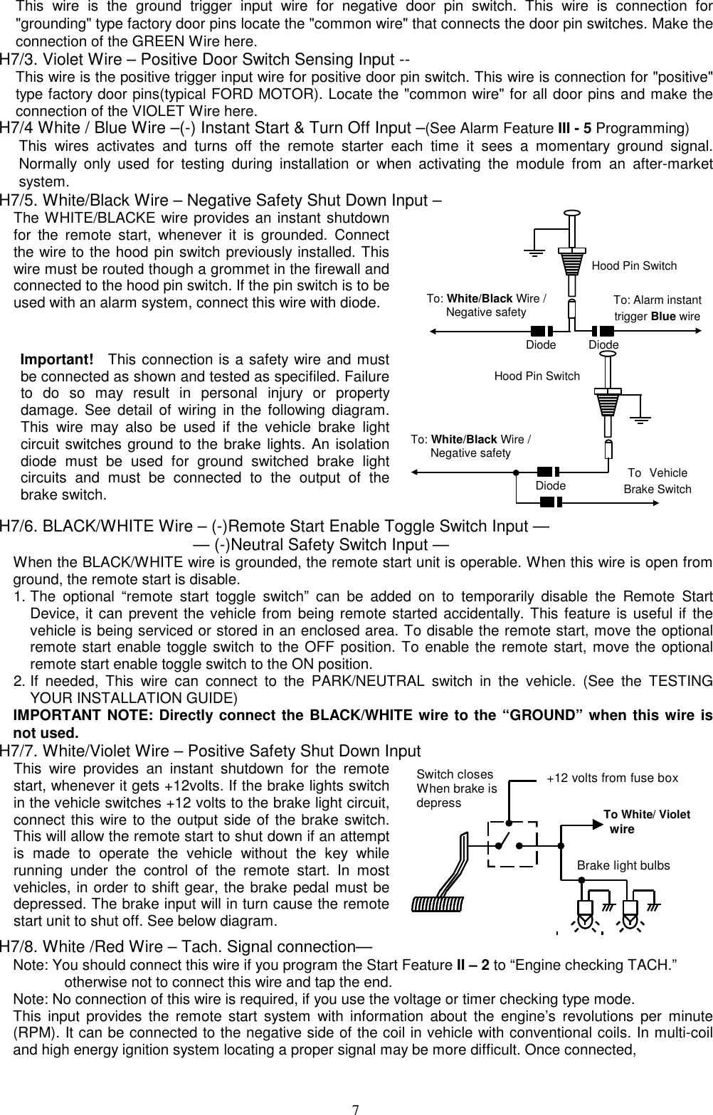  This wire is the ground trigger input wire for negative door pin switch. This wire is connection for &quot;grounding&quot; type factory door pins locate the &quot;common wire&quot; that connects the door pin switches. Make the connection of the GREEN Wire here. H7/3. Violet Wire – Positive Door Switch Sensing Input --   This wire is the positive trigger input wire for positive door pin switch. This wire is connection for &quot;positive&quot; type factory door pins(typical FORD MOTOR). Locate the &quot;common wire&quot; for all door pins and make the connection of the VIOLET Wire here. H7/4 White / Blue Wire –(-) Instant Start &amp; Turn Off Input –(See Alarm Feature III - 5 Programming) This wires activates and turns off the remote starter each time it sees a momentary ground signal. Normally only used for testing during installation or when activating the module from an after-market system. H7/5. White/Black Wire – Negative Safety Shut Down Input – The WHITE/BLACKE wire provides an instant shutdown for the remote start, whenever it is grounded. Connect the wire to the hood pin switch previously installed. This wire must be routed though a grommet in the firewall and connected to the hood pin switch. If the pin switch is to be used with an alarm system, connect this wire with diode. To: Alarm instant trigger Blue wireHood Pin SwitchDiode Diode Important!   This connection is a safety wire and must be connected as shown and tested as specifiled. Failure to do so may result in personal injury or property damage. See detail of wiring in the following diagram. This wire may also be used if the vehicle brake light circuit switches ground to the brake lights. An isolation diode must be used for ground switched brake light circuits and must be connected to the output of the brake switch.  To Vehicle Brake SwitchHood Pin Switch Diode  To: White/Black Wire / Negative safety   To: White/Black Wire / Negative safety   H7/6. BLACK/WHITE Wire – (-)Remote Start Enable Toggle Switch Input —                       — (-)Neutral Safety Switch Input — When the BLACK/WHITE wire is grounded, the remote start unit is operable. When this wire is open from ground, the remote start is disable.   1. The optional “remote start toggle switch” can be added on to temporarily disable the Remote Start Device, it can prevent the vehicle from being remote started accidentally. This feature is useful if the vehicle is being serviced or stored in an enclosed area. To disable the remote start, move the optional remote start enable toggle switch to the OFF position. To enable the remote start, move the optional remote start enable toggle switch to the ON position.   2. If needed, This wire can connect to the PARK/NEUTRAL switch in the vehicle. (See the TESTING YOUR INSTALLATION GUIDE) IMPORTANT NOTE: Directly connect the BLACK/WHITE wire to the “GROUND” when this wire is not used. H7/7. White/Violet Wire – Positive Safety Shut Down Input This wire provides an instant shutdown for the remote start, whenever it gets +12volts. If the brake lights switch in the vehicle switches +12 volts to the brake light circuit, connect this wire to the output side of the brake switch. This will allow the remote start to shut down if an attempt is made to operate the vehicle without the key while running under the control of the remote start. In most vehicles, in order to shift gear, the brake pedal must be depressed. The brake input will in turn cause the remote start unit to shut off. See below diagram.  +12 volts from fuse boxTo White/ Violet wireBrake light bulbsSwitch closesWhen brake isdepressH7/8. White /Red Wire – Tach. Signal connection— Note: You should connect this wire if you program the Start Feature II – 2 to “Engine checking TACH.”                otherwise not to connect this wire and tap the end. Note: No connection of this wire is required, if you use the voltage or timer checking type mode. This input provides the remote start system with information about the engine’s revolutions per minute (RPM). It can be connected to the negative side of the coil in vehicle with conventional coils. In multi-coil and high energy ignition system locating a proper signal may be more difficult. Once connected,    7