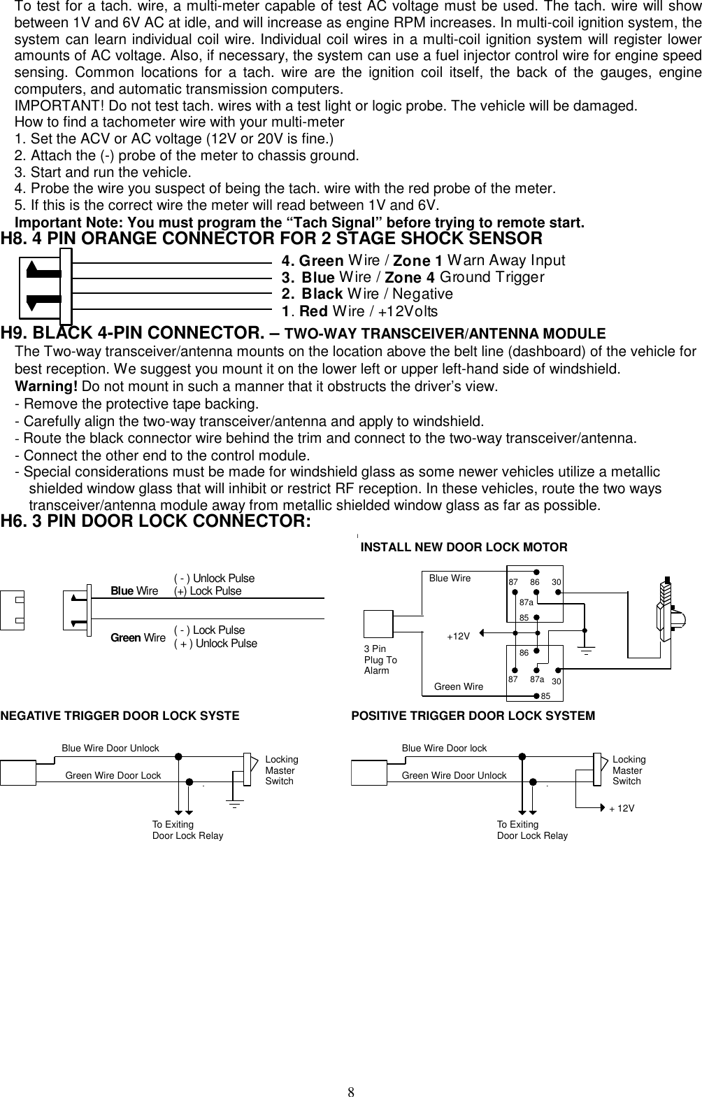  To test for a tach. wire, a multi-meter capable of test AC voltage must be used. The tach. wire will show between 1V and 6V AC at idle, and will increase as engine RPM increases. In multi-coil ignition system, the system can learn individual coil wire. Individual coil wires in a multi-coil ignition system will register lower amounts of AC voltage. Also, if necessary, the system can use a fuel injector control wire for engine speed sensing. Common locations for a tach. wire are the ignition coil itself, the back of the gauges, engine computers, and automatic transmission computers. IMPORTANT! Do not test tach. wires with a test light or logic probe. The vehicle will be damaged. How to find a tachometer wire with your multi-meter   1. Set the ACV or AC voltage (12V or 20V is fine.) 2. Attach the (-) probe of the meter to chassis ground. 3. Start and run the vehicle. 4. Probe the wire you suspect of being the tach. wire with the red probe of the meter. 5. If this is the correct wire the meter will read between 1V and 6V. Important Note: You must program the “Tach Signal” before trying to remote start. H8. 4 PIN ORANGE CONNECTOR FOR 2 STAGE SHOCK SENSOR                     4. Green Wire / Zone 1 Warn Away Input3. Blue Wire / Zone 4 Ground Trigger2. Black Wire / Negative1. Red Wire / +12Volts  H9. BLACK 4-PIN CONNECTOR. – TWO-WAY TRANSCEIVER/ANTENNA MODULE The Two-way transceiver/antenna mounts on the location above the belt line (dashboard) of the vehicle for best reception. We suggest you mount it on the lower left or upper left-hand side of windshield. Warning! Do not mount in such a manner that it obstructs the driver’s view. - Remove the protective tape backing. - Carefully align the two-way transceiver/antenna and apply to windshield. - Route the black connector wire behind the trim and connect to the two-way transceiver/antenna.   - Connect the other end to the control module. - Special considerations must be made for windshield glass as some newer vehicles utilize a metallic     shielded window glass that will inhibit or restrict RF reception. In these vehicles, route the two ways       transceiver/antenna module away from metallic shielded window glass as far as possible.       H6. 3 PIN DOOR LOCK CONNECTOR:  Blue Wire Green Wire  ( - ) Lock Pulse ( + ) Unlock Pulse ( - ) Unlock Pulse (+) Lock Pulse   IINSTALL NEW DOOR LOCK MOTORBlue WireGreen Wire+12V308687a8587308687a85873 PinPlug ToAlarmNEGATIVE TRIGGER DOOR LOCK SYSTE Blue Wire Door Unlock Green Wire Door Lock LockingMaster Switch To Exiting Door Lock Relay POSITIVE TRIGGER DOOR LOCK SYSTEM Blue Wire Door lockGreen Wire Door Unlock LockingMaster Switch To Exiting Door Lock Relay + 12V 8