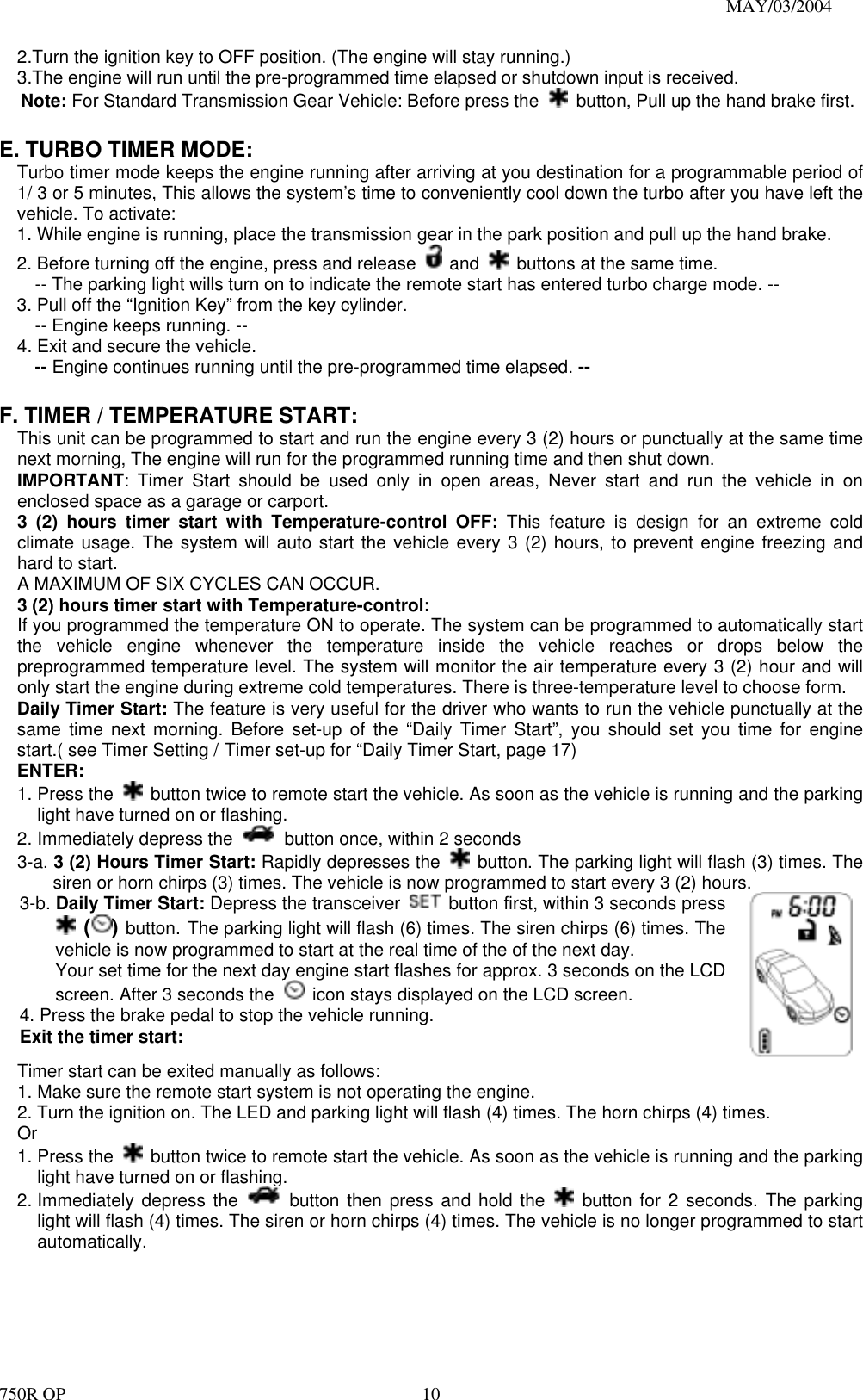                                                                               MAY/03/2004 750R OP    102.Turn the ignition key to OFF position. (The engine will stay running.) 3.The engine will run until the pre-programmed time elapsed or shutdown input is received.   Note: For Standard Transmission Gear Vehicle: Before press the    button, Pull up the hand brake first.    E. TURBO TIMER MODE:  Turbo timer mode keeps the engine running after arriving at you destination for a programmable period of 1/ 3 or 5 minutes, This allows the system’s time to conveniently cool down the turbo after you have left the vehicle. To activate: 1. While engine is running, place the transmission gear in the park position and pull up the hand brake. 2. Before turning off the engine, press and release   and    buttons at the same time. -- The parking light wills turn on to indicate the remote start has entered turbo charge mode. -- 3. Pull off the “Ignition Key” from the key cylinder.   -- Engine keeps running. -- 4. Exit and secure the vehicle.   -- Engine continues running until the pre-programmed time elapsed. --  F. TIMER / TEMPERATURE START:     This unit can be programmed to start and run the engine every 3 (2) hours or punctually at the same time next morning, The engine will run for the programmed running time and then shut down. IMPORTANT: Timer Start should be used only in open areas, Never start and run the vehicle in on enclosed space as a garage or carport. 3 (2) hours timer start with Temperature-control OFF: This feature is design for an extreme cold climate usage. The system will auto start the vehicle every 3 (2) hours, to prevent engine freezing and hard to start. A MAXIMUM OF SIX CYCLES CAN OCCUR.   3 (2) hours timer start with Temperature-control:  If you programmed the temperature ON to operate. The system can be programmed to automatically start the vehicle engine whenever the temperature inside the vehicle reaches or drops below the preprogrammed temperature level. The system will monitor the air temperature every 3 (2) hour and will only start the engine during extreme cold temperatures. There is three-temperature level to choose form. Daily Timer Start: The feature is very useful for the driver who wants to run the vehicle punctually at the same time next morning. Before set-up of the “Daily Timer Start”, you should set you time for engine start.( see Timer Setting / Timer set-up for “Daily Timer Start, page 17) ENTER: 1. Press the    button twice to remote start the vehicle. As soon as the vehicle is running and the parking light have turned on or flashing. 2. Immediately depress the    button once, within 2 seconds 3-a. 3 (2) Hours Timer Start: Rapidly depresses the    button. The parking light will flash (3) times. The siren or horn chirps (3) times. The vehicle is now programmed to start every 3 (2) hours. 3-b. Daily Timer Start: Depress the transceiver    button first, within 3 seconds press  () button. The parking light will flash (6) times. The siren chirps (6) times. The vehicle is now programmed to start at the real time of the of the next day. Your set time for the next day engine start flashes for approx. 3 seconds on the LCD screen. After 3 seconds the    icon stays displayed on the LCD screen. 4. Press the brake pedal to stop the vehicle running.  Exit the timer start: Timer start can be exited manually as follows: 1. Make sure the remote start system is not operating the engine. 2. Turn the ignition on. The LED and parking light will flash (4) times. The horn chirps (4) times. Or 1. Press the    button twice to remote start the vehicle. As soon as the vehicle is running and the parking light have turned on or flashing. 2. Immediately depress the   button then press and hold the   button for 2 seconds. The parking light will flash (4) times. The siren or horn chirps (4) times. The vehicle is no longer programmed to start automatically. 