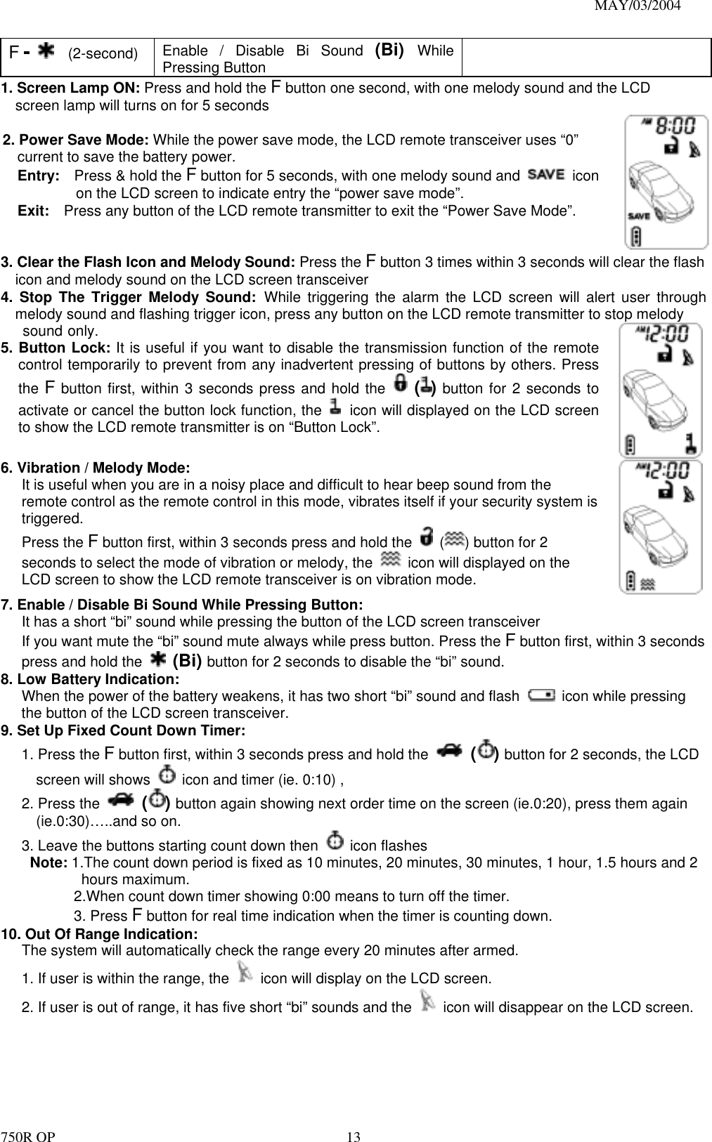                                                                               MAY/03/2004 750R OP    13F -   (2-second)  Enable / Disable Bi Sound (Bi)  While Pressing Button  1. Screen Lamp ON: Press and hold the F button one second, with one melody sound and the LCD screen lamp will turns on for 5 seconds  2. Power Save Mode: While the power save mode, the LCD remote transceiver uses “0” current to save the battery power. Entry:    Press &amp; hold the F button for 5 seconds, with one melody sound and   icon on the LCD screen to indicate entry the “power save mode”. Exit:    Press any button of the LCD remote transmitter to exit the “Power Save Mode”. 3. Clear the Flash Icon and Melody Sound: Press the F button 3 times within 3 seconds will clear the flash icon and melody sound on the LCD screen transceiver 4. Stop The Trigger Melody Sound: While triggering the alarm the LCD screen will alert user through melody sound and flashing trigger icon, press any button on the LCD remote transmitter to stop melody sound only. 5. Button Lock: It is useful if you want to disable the transmission function of the remote control temporarily to prevent from any inadvertent pressing of buttons by others. Press the F button first, within 3 seconds press and hold the   ( ) button for 2 seconds to activate or cancel the button lock function, the   icon will displayed on the LCD screen to show the LCD remote transmitter is on “Button Lock”.     6. Vibration / Melody Mode: It is useful when you are in a noisy place and difficult to hear beep sound from the remote control as the remote control in this mode, vibrates itself if your security system is triggered.  Press the F button first, within 3 seconds press and hold the   ( ) button for 2 seconds to select the mode of vibration or melody, the    icon will displayed on the LCD screen to show the LCD remote transceiver is on vibration mode.    7. Enable / Disable Bi Sound While Pressing Button: It has a short “bi” sound while pressing the button of the LCD screen transceiver If you want mute the “bi” sound mute always while press button. Press the F button first, within 3 seconds press and hold the   (Bi) button for 2 seconds to disable the “bi” sound. 8. Low Battery Indication: When the power of the battery weakens, it has two short “bi” sound and flash    icon while pressing the button of the LCD screen transceiver. 9. Set Up Fixed Count Down Timer: 1. Press the F button first, within 3 seconds press and hold the   () button for 2 seconds, the LCD screen will shows    icon and timer (ie. 0:10) , 2. Press the   () button again showing next order time on the screen (ie.0:20), press them again (ie.0:30)…..and so on. 3. Leave the buttons starting count down then   icon flashes Note: 1.The count down period is fixed as 10 minutes, 20 minutes, 30 minutes, 1 hour, 1.5 hours and 2 hours maximum. 2.When count down timer showing 0:00 means to turn off the timer. 3. Press F button for real time indication when the timer is counting down. 10. Out Of Range Indication:   The system will automatically check the range every 20 minutes after armed. 1. If user is within the range, the    icon will display on the LCD screen. 2. If user is out of range, it has five short “bi” sounds and the    icon will disappear on the LCD screen.  