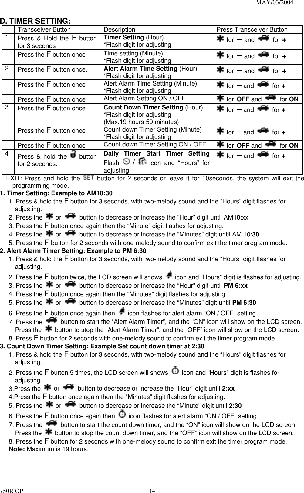                                                                               MAY/03/2004 750R OP    14D. TIMER SETTING:   Transceiver Button  Description  Press Transceiver Button 1  Press &amp; Hold the F button for 3 seconds Timer Setting (Hour) *Flash digit for adjusting   for – and   for +  Press the F button once  Time setting (Minute) *Flash digit for adjusting   for – and   for + 2  Press the F button once.  Alert Alarm Time Setting (Hour) *Flash digit for adjusting   for – and   for +  Press the F button once  Alert Alarm Time Setting (Minute) *Flash digit for adjusting   for – and   for +  Press the F button once  Alert Alarm Setting ON / OFF   for OFF and   for ON3  Press the F button once  Count Down Timer Setting (Hour) *Flash digit for adjusting (Max.19 hours 59 minutes)  for – and   for +  Press the F button once  Count down Timer Setting (Minute) *Flash digit for adjusting   for – and   for +  Press the F button once  Count down Timer Setting ON / OFF   for OFF and   for ON4  Press &amp; hold the   button for 2 seconds. Daily Timer Start Timer Setting Flash   /  icon and “Hours” for adjusting  for – and   for + EXIT: Press and hold the   button for 2 seconds or leave it for 10seconds, the system will exit the programming mode. 1. Timer Setting: Example to AM10:30 1. Press &amp; hold the F button for 3 seconds, with two-melody sound and the “Hours” digit flashes for adjusting. 2. Press the   or    button to decrease or increase the “Hour” digit until AM10:xx 3. Press the F button once again then the “Minute” digit flashes for adjusting. 4..Press the   or    button to decrease or increase the “Minutes” digit until AM 10:30 5. Press the F button for 2 seconds with one-melody sound to confirm exit the timer program mode.   2. Alert Alarm Timer Setting: Example to PM 6:30 1. Press &amp; hold the F button for 3 seconds, with two-melody sound and the “Hours” digit flashes for adjusting. 2. Press the F button twice, the LCD screen will shows    icon and “Hours” digit is flashes for adjusting. 3. Press the   or    button to decrease or increase the “Hour” digit until PM 6:xx 4. Press the F button once again then the “Minutes” digit flashes for adjusting. 5. Press the   or    button to decrease or increase the “Minutes” digit until PM 6:30 6. Press the F button once again then    icon flashes for alert alarm “ON / OFF” setting 7. Press the    button to start the “Alert Alarm Timer”, and the “ON” icon will show on the LCD screen.   Press the    button to stop the “Alert Alarm Timer”, and the “OFF” icon will show on the LCD screen. 8. Press F button for 2 seconds with one-melody sound to confirm exit the timer program mode. 3. Count Down Timer Setting: Example Set count down timer at 2:30   1. Press &amp; hold the F button for 3 seconds, with two-melody sound and the “Hours” digit flashes for adjusting. 2. Press the F button 5 times, the LCD screen will shows    icon and “Hours” digit is flashes for adjusting. 3.Press the   or    button to decrease or increase the “Hour” digit until 2:xx 4.Press the F button once again then the “Minutes” digit flashes for adjusting. 5. Press the   or    button to decrease or increase the “Minute” digit until 2:30 6. Press the F button once again then    icon flashes for alert alarm “ON / OFF” setting 7. Press the    button to start the count down timer, and the “ON” icon will show on the LCD screen.   Press the    button to stop the count down timer, and the “OFF” icon will show on the LCD screen. 8. Press the F button for 2 seconds with one-melody sound to confirm exit the timer program mode. Note: Maximum is 19 hours. 