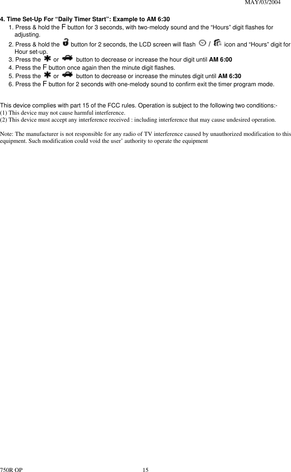                                                                               MAY/03/2004 750R OP    154. Time Set-Up For “Daily Timer Start”: Example to AM 6:30   1. Press &amp; hold the F button for 3 seconds, with two-melody sound and the “Hours” digit flashes for adjusting. 2. Press &amp; hold the    button for 2 seconds, the LCD screen will flash   /   icon and “Hours” digit for Hour set-up. 3. Press the   or    button to decrease or increase the hour digit until AM 6:00 4. Press the F button once again then the minute digit flashes. 5. Press the   or    button to decrease or increase the minutes digit until AM 6:30 6. Press the F button for 2 seconds with one-melody sound to confirm exit the timer program mode.   This device complies with part 15 of the FCC rules. Operation is subject to the following two conditions:- (1) This device may not cause harmful interference. (2) This device must accept any interference received : including interference that may cause undesired operation.  Note: The manufacturer is not responsible for any radio of TV interference caused by unauthorized modification to this equipment. Such modification could void the user’ authority to operate the equipment     