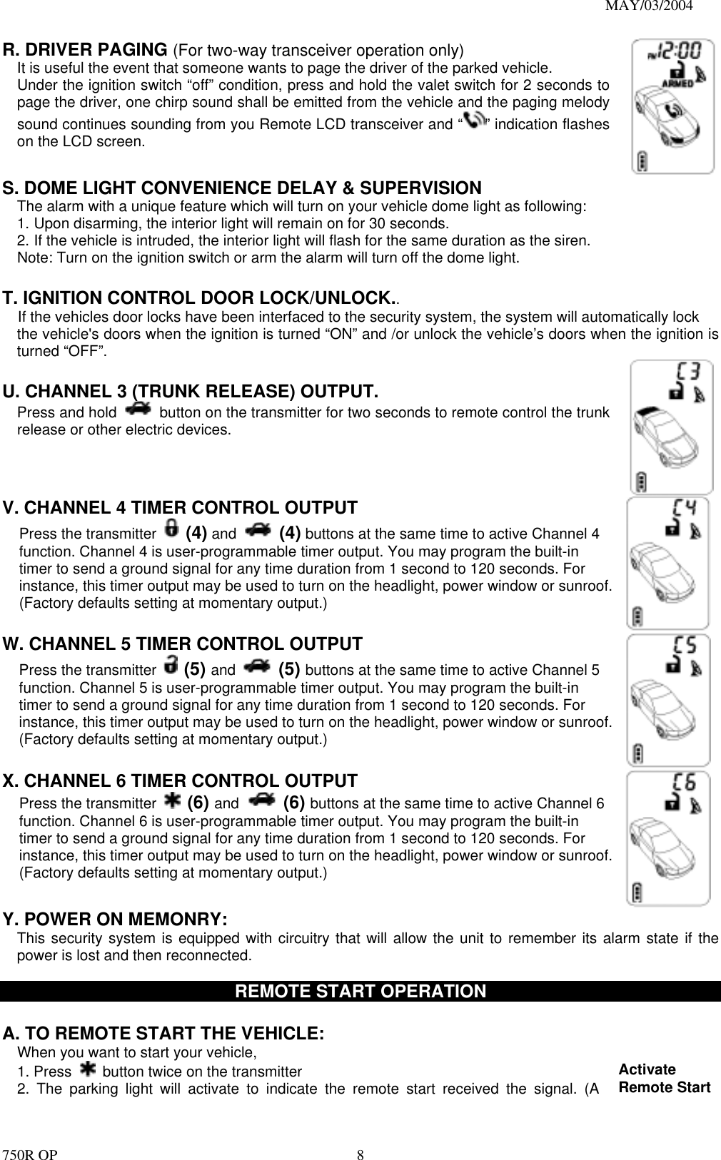                                                                               MAY/03/2004 750R OP    8R. DRIVER PAGING (For two-way transceiver operation only) It is useful the event that someone wants to page the driver of the parked vehicle. Under the ignition switch “off” condition, press and hold the valet switch for 2 seconds to page the driver, one chirp sound shall be emitted from the vehicle and the paging melody sound continues sounding from you Remote LCD transceiver and “ ” indication flashes on the LCD screen. S. DOME LIGHT CONVENIENCE DELAY &amp; SUPERVISION The alarm with a unique feature which will turn on your vehicle dome light as following: 1. Upon disarming, the interior light will remain on for 30 seconds. 2. If the vehicle is intruded, the interior light will flash for the same duration as the siren. Note: Turn on the ignition switch or arm the alarm will turn off the dome light.  T. IGNITION CONTROL DOOR LOCK/UNLOCK.. If the vehicles door locks have been interfaced to the security system, the system will automatically lock   the vehicle&apos;s doors when the ignition is turned “ON” and /or unlock the vehicle’s doors when the ignition is turned “OFF”.  U. CHANNEL 3 (TRUNK RELEASE) OUTPUT.       Press and hold   button on the transmitter for two seconds to remote control the trunk release or other electric devices.     V. CHANNEL 4 TIMER CONTROL OUTPUT   Press the transmitter   (4) and  (4) buttons at the same time to active Channel 4 function. Channel 4 is user-programmable timer output. You may program the built-in timer to send a ground signal for any time duration from 1 second to 120 seconds. For instance, this timer output may be used to turn on the headlight, power window or sunroof. (Factory defaults setting at momentary output.)    W. CHANNEL 5 TIMER CONTROL OUTPUT   Press the transmitter   (5) and  (5) buttons at the same time to active Channel 5 function. Channel 5 is user-programmable timer output. You may program the built-in timer to send a ground signal for any time duration from 1 second to 120 seconds. For instance, this timer output may be used to turn on the headlight, power window or sunroof. (Factory defaults setting at momentary output.)    X. CHANNEL 6 TIMER CONTROL OUTPUT   Press the transmitter   (6) and  (6) buttons at the same time to active Channel 6 function. Channel 6 is user-programmable timer output. You may program the built-in timer to send a ground signal for any time duration from 1 second to 120 seconds. For instance, this timer output may be used to turn on the headlight, power window or sunroof. (Factory defaults setting at momentary output.)   Y. POWER ON MEMONRY:     This security system is equipped with circuitry that will allow the unit to remember its alarm state if the power is lost and then reconnected.    REMOTE START OPERATION  A. TO REMOTE START THE VEHICLE: When you want to start your vehicle,   1. Press    button twice on the transmitter 2. The parking light will activate to indicate the remote start received the signal. (A Activate Remote Start 