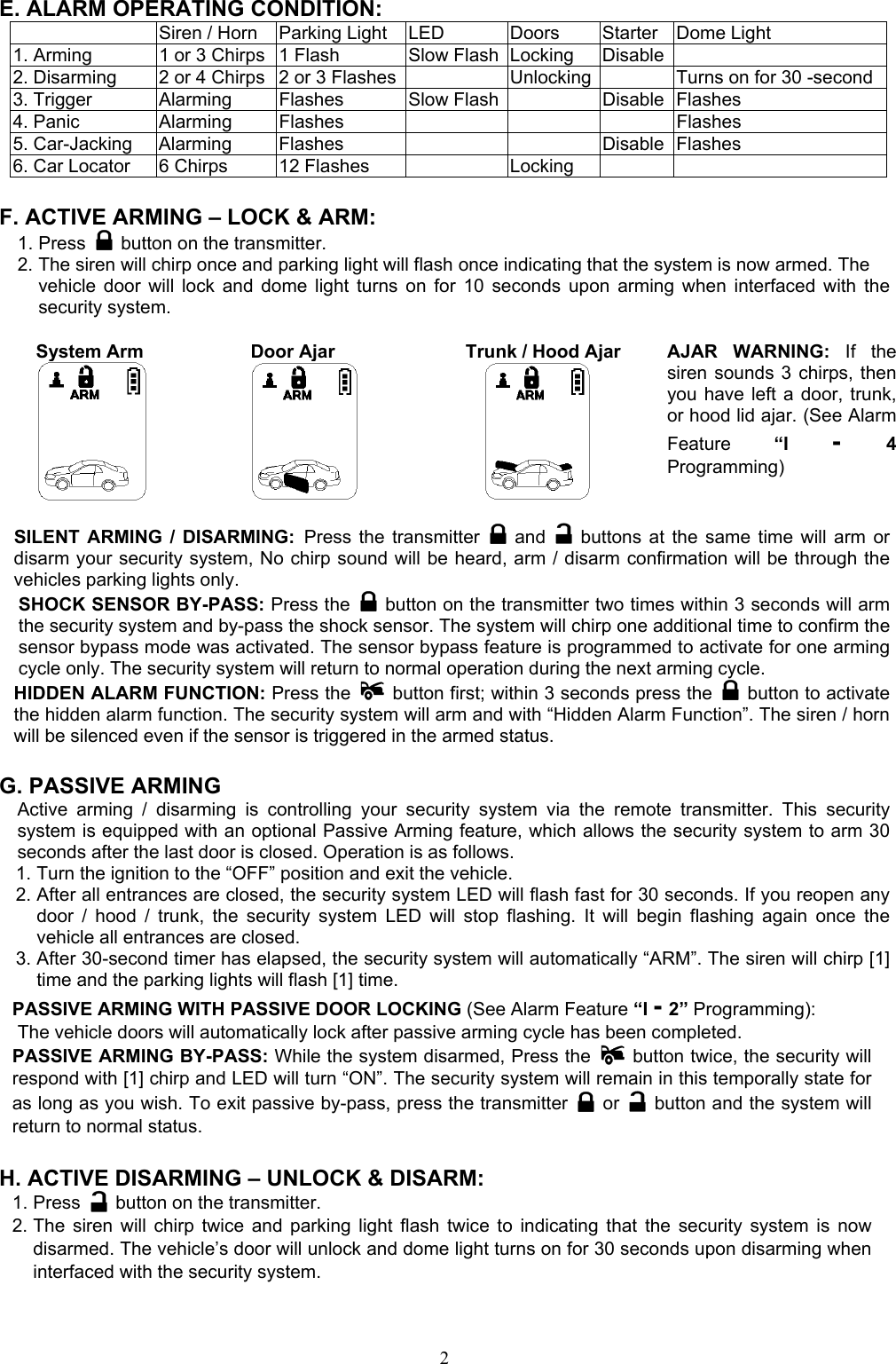  2 E. ALARM OPERATING CONDITION:   Siren / Horn  Parking Light  LED  Doors  Starter  Dome Light   1. Arming  1 or 3 Chirps  1 Flash  Slow Flash Locking  Disable  2. Disarming  2 or 4 Chirps  2 or 3 Flashes   Unlocking   Turns on for 30 -second3. Trigger  Alarming  Flashes  Slow Flash   Disable Flashes 4. Panic  Alarming  Flashes        Flashes 5. Car-Jacking  Alarming  Flashes      Disable Flashes   6. Car Locator  6 Chirps  12 Flashes    Locking      F. ACTIVE ARMING – LOCK &amp; ARM: 1. Press    button on the transmitter. 2. The siren will chirp once and parking light will flash once indicating that the system is now armed. The vehicle door will lock and dome light turns on for 10 seconds upon arming when interfaced with the security system.      System Arm               Door Ajar          Trunk / Hood Ajar       AJAR WARNING: If the siren sounds 3 chirps, then you have left a door, trunk, or hood lid ajar. (See Alarm Feature “I -  4 Programming) SILENT ARMING / DISARMING: Press the transmitter   and    buttons at the same time will arm or disarm your security system, No chirp sound will be heard, arm / disarm confirmation will be through the vehicles parking lights only. SHOCK SENSOR BY-PASS: Press the   button on the transmitter two times within 3 seconds will arm the security system and by-pass the shock sensor. The system will chirp one additional time to confirm the sensor bypass mode was activated. The sensor bypass feature is programmed to activate for one arming cycle only. The security system will return to normal operation during the next arming cycle. HIDDEN ALARM FUNCTION: Press the   button first; within 3 seconds press the   button to activate the hidden alarm function. The security system will arm and with “Hidden Alarm Function”. The siren / horn will be silenced even if the sensor is triggered in the armed status.  G. PASSIVE ARMING Active arming / disarming is controlling your security system via the remote transmitter. This security system is equipped with an optional Passive Arming feature, which allows the security system to arm 30 seconds after the last door is closed. Operation is as follows.   1. Turn the ignition to the “OFF” position and exit the vehicle. 2. After all entrances are closed, the security system LED will flash fast for 30 seconds. If you reopen any door / hood / trunk, the security system LED will stop flashing. It will begin flashing again once the vehicle all entrances are closed. 3. After 30-second timer has elapsed, the security system will automatically “ARM”. The siren will chirp [1] time and the parking lights will flash [1] time. PASSIVE ARMING WITH PASSIVE DOOR LOCKING (See Alarm Feature “I - 2” Programming):     The vehicle doors will automatically lock after passive arming cycle has been completed. PASSIVE ARMING BY-PASS: While the system disarmed, Press the    button twice, the security will respond with [1] chirp and LED will turn “ON”. The security system will remain in this temporally state for as long as you wish. To exit passive by-pass, press the transmitter   or    button and the system will return to normal status.    H. ACTIVE DISARMING – UNLOCK &amp; DISARM: 1. Press    button on the transmitter. 2. The siren will chirp twice and parking light flash twice to indicating that the security system is now disarmed. The vehicle’s door will unlock and dome light turns on for 30 seconds upon disarming when interfaced with the security system.  