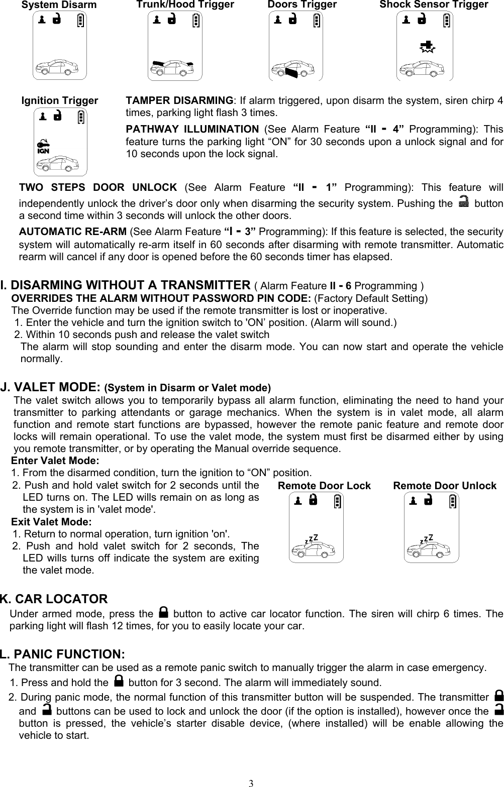  3System Disarm  Trunk/Hood Trigger    Doors Trigger  Shock Sensor Trigger     Ignition Trigger            TAMPER DISARMING: If alarm triggered, upon disarm the system, siren chirp 4 times, parking light flash 3 times. PATHWAY ILLUMINATION (See Alarm Feature “II -  4”  Programming): This feature turns the parking light “ON” for 30 seconds upon a unlock signal and for 10 seconds upon the lock signal. TWO STEPS DOOR UNLOCK (See Alarm Feature “II -  1”  Programming): This feature will independently unlock the driver’s door only when disarming the security system. Pushing the   button a second time within 3 seconds will unlock the other doors.   AUTOMATIC RE-ARM (See Alarm Feature “I - 3” Programming): If this feature is selected, the security system will automatically re-arm itself in 60 seconds after disarming with remote transmitter. Automatic rearm will cancel if any door is opened before the 60 seconds timer has elapsed.  I. DISARMING WITHOUT A TRANSMITTER ( Alarm Feature II - 6 Programming ) OVERRIDES THE ALARM WITHOUT PASSWORD PIN CODE: (Factory Default Setting) The Override function may be used if the remote transmitter is lost or inoperative. 1. Enter the vehicle and turn the ignition switch to &apos;ON’ position. (Alarm will sound.) 2. Within 10 seconds push and release the valet switch The alarm will stop sounding and enter the disarm mode. You can now start and operate the vehicle normally.  J. VALET MODE: (System in Disarm or Valet mode) The valet switch allows you to temporarily bypass all alarm function, eliminating the need to hand your transmitter to parking attendants or garage mechanics. When the system is in valet mode, all alarm function and remote start functions are bypassed, however the remote panic feature and remote door locks will remain operational. To use the valet mode, the system must first be disarmed either by using you remote transmitter, or by operating the Manual override sequence.   Enter Valet Mode: 1. From the disarmed condition, turn the ignition to “ON” position. 2. Push and hold valet switch for 2 seconds until the LED turns on. The LED wills remain on as long as the system is in &apos;valet mode&apos;. Exit Valet Mode: 1. Return to normal operation, turn ignition &apos;on&apos;. 2. Push and hold valet switch for 2 seconds, The LED wills turns off indicate the system are exiting the valet mode.    Remote Door Lock          Remote Door Unlock      K. CAR LOCATOR   Under armed mode, press the   button to active car locator function. The siren will chirp 6 times. The parking light will flash 12 times, for you to easily locate your car.  L. PANIC FUNCTION:   The transmitter can be used as a remote panic switch to manually trigger the alarm in case emergency. 1. Press and hold the   button for 3 second. The alarm will immediately sound.   2. During panic mode, the normal function of this transmitter button will be suspended. The transmitter   and   buttons can be used to lock and unlock the door (if the option is installed), however once the   button is pressed, the vehicle’s starter disable device, (where installed) will be enable allowing the vehicle to start. 