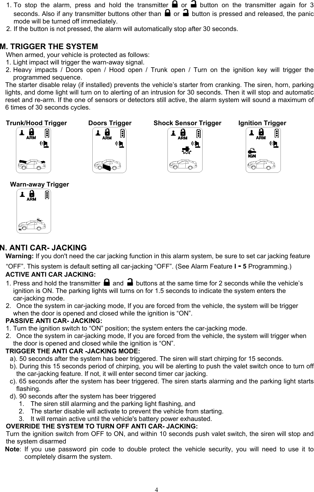  41. To stop the alarm, press and hold the transmitter   or    button on the transmitter again for 3 seconds. Also if any transmitter buttons other than   or    button is pressed and released, the panic mode will be turned off immediately. 2. If the button is not pressed, the alarm will automatically stop after 30 seconds.  M. TRIGGER THE SYSTEM     When armed, your vehicle is protected as follows: 1. Light impact will trigger the warn-away signal.   2. Heavy impacts / Doors open / Hood open / Trunk open / Turn on the ignition key will trigger the programmed sequence. The starter disable relay (if installed) prevents the vehicle’s starter from cranking. The siren, horn, parking lights, and dome light will turn on to alerting of an intrusion for 30 seconds. Then it will stop and automatic reset and re-arm. If the one of sensors or detectors still active, the alarm system will sound a maximum of 6 times of 30 seconds cycles.  Trunk/Hood Trigger        Doors Trigger        Shock Sensor Trigger       Ignition Trigger        Warn-away Trigger    N. ANTI CAR- JACKING Warning: If you don&apos;t need the car jacking function in this alarm system, be sure to set car jacking feature “OFF”. This system is default setting all car-jacking “OFF”. (See Alarm Feature I - 5 Programming.)  ACTIVE ANTI CAR JACKING:   1. Press and hold the transmitter   and    buttons at the same time for 2 seconds while the vehicle’s ignition is ON. The parking lights will turns on for 1.5 seconds to indicate the system enters the car-jacking mode. 2.   Once the system in car-jacking mode, If you are forced from the vehicle, the system will be trigger when the door is opened and closed while the ignition is “ON”. PASSIVE ANTI CAR- JACKING: 1. Turn the ignition switch to “ON” position; the system enters the car-jacking mode. 2.   Once the system in car-jacking mode, If you are forced from the vehicle, the system will trigger when the door is opened and closed while the ignition is “ON”. TRIGGER THE ANTI CAR -JACKING MODE: a). 50 seconds after the system has beer triggered. The siren will start chirping for 15 seconds.   b). During this 15 seconds period of chirping, you will be alerting to push the valet switch once to turn off the car-jacking feature. If not, it will enter second timer car jacking. c). 65 seconds after the system has beer triggered. The siren starts alarming and the parking light starts flashing. d). 90 seconds after the system has beer triggered   1.  The siren still alarming and the parking light flashing, and   2.  The starter disable will activate to prevent the vehicle from starting.   3.  It will remain active until the vehicle&apos;s battery power exhausted.   OVERRIDE THE SYSTEM TO TURN OFF ANTI CAR- JACKING: Turn the ignition switch from OFF to ON, and within 10 seconds push valet switch, the siren will stop and the system disarmed Note: If you use password pin code to double protect the vehicle security, you will need to use it to completely disarm the system.  