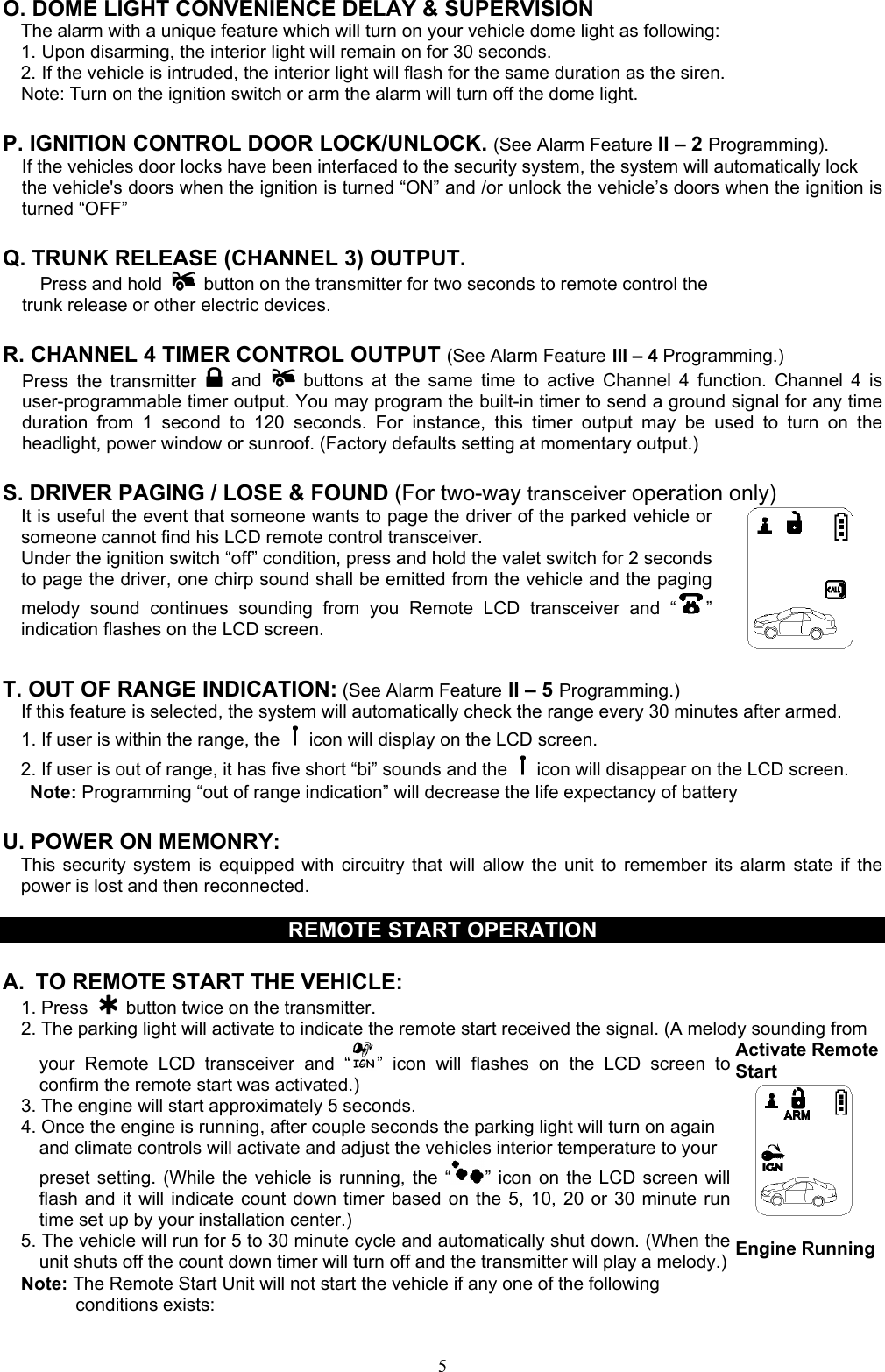  5O. DOME LIGHT CONVENIENCE DELAY &amp; SUPERVISION The alarm with a unique feature which will turn on your vehicle dome light as following: 1. Upon disarming, the interior light will remain on for 30 seconds. 2. If the vehicle is intruded, the interior light will flash for the same duration as the siren. Note: Turn on the ignition switch or arm the alarm will turn off the dome light.  P. IGNITION CONTROL DOOR LOCK/UNLOCK. (See Alarm Feature II – 2 Programming). If the vehicles door locks have been interfaced to the security system, the system will automatically lock the vehicle&apos;s doors when the ignition is turned “ON” and /or unlock the vehicle’s doors when the ignition is turned “OFF”  Q. TRUNK RELEASE (CHANNEL 3) OUTPUT.     Press and hold   button on the transmitter for two seconds to remote control the trunk release or other electric devices.  R. CHANNEL 4 TIMER CONTROL OUTPUT (See Alarm Feature III – 4 Programming.) Press the transmitter   and  buttons at the same time to active Channel 4 function. Channel 4 is user-programmable timer output. You may program the built-in timer to send a ground signal for any time duration from 1 second to 120 seconds. For instance, this timer output may be used to turn on the headlight, power window or sunroof. (Factory defaults setting at momentary output.)  S. DRIVER PAGING / LOSE &amp; FOUND (For two-way transceiver operation only) It is useful the event that someone wants to page the driver of the parked vehicle or someone cannot find his LCD remote control transceiver. Under the ignition switch “off” condition, press and hold the valet switch for 2 seconds to page the driver, one chirp sound shall be emitted from the vehicle and the paging melody sound continues sounding from you Remote LCD transceiver and “ ” indication flashes on the LCD screen.         T. OUT OF RANGE INDICATION: (See Alarm Feature II – 5 Programming.) If this feature is selected, the system will automatically check the range every 30 minutes after armed. 1. If user is within the range, the    icon will display on the LCD screen. 2. If user is out of range, it has five short “bi” sounds and the    icon will disappear on the LCD screen.    Note: Programming “out of range indication” will decrease the life expectancy of battery   U. POWER ON MEMONRY:     This security system is equipped with circuitry that will allow the unit to remember its alarm state if the power is lost and then reconnected.    REMOTE START OPERATION  A.  TO REMOTE START THE VEHICLE: 1. Press   button twice on the transmitter. 2. The parking light will activate to indicate the remote start received the signal. (A melody sounding from your Remote LCD transceiver and “ ” icon will flashes on the LCD screen to confirm the remote start was activated.) 3. The engine will start approximately 5 seconds. 4. Once the engine is running, after couple seconds the parking light will turn on again       and climate controls will activate and adjust the vehicles interior temperature to your   preset setting. (While the vehicle is running, the “ ” icon on the LCD screen will flash and it will indicate count down timer based on the 5, 10, 20 or 30 minute run time set up by your installation center.) 5. The vehicle will run for 5 to 30 minute cycle and automatically shut down. (When the unit shuts off the count down timer will turn off and the transmitter will play a melody.) Note: The Remote Start Unit will not start the vehicle if any one of the following conditions exists: Activate RemoteStart    Engine Running