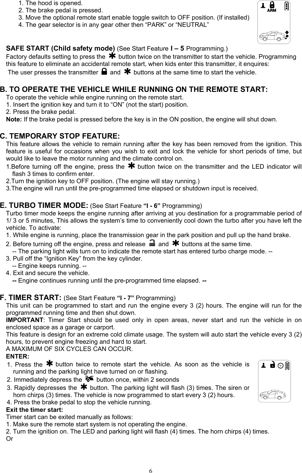  61. The hood is opened. 2. The brake pedal is pressed. 3. Move the optional remote start enable toggle switch to OFF position. (If installed) 4. The gear selector is in any gear other then “PARK” or “NEUTRAL”  SAFE START (Child safety mode) (See Start Feature I – 5 Programming.) Factory defaults setting to press the    button twice on the transmitter to start the vehicle. Programming this feature to eliminate an accidental remote start, when kids enter this transmitter, it enquires: The user presses the transmitter   and    buttons at the same time to start the vehicle.    B. TO OPERATE THE VEHICLE WHILE RUNNING ON THE REMOTE START: To operate the vehicle while engine running on the remote start. 1. Insert the ignition key and turn it to “ON” (not the start) position. 2. Press the brake pedal. Note: If the brake pedal is pressed before the key is in the ON position, the engine will shut down.  C. TEMPORARY STOP FEATURE: This feature allows the vehicle to remain running after the key has been removed from the ignition. This feature is useful for occasions when you wish to exit and lock the vehicle for short periods of time, but would like to leave the motor running and the climate control on. 1.Before turning off the engine, press the   button twice on the transmitter and the LED indicator will flash 3 times to confirm enter. 2.Turn the ignition key to OFF position. (The engine will stay running.) 3.The engine will run until the pre-programmed time elapsed or shutdown input is received.  E. TURBO TIMER MODE: (See Start Feature “I - 6” Programming) Turbo timer mode keeps the engine running after arriving at you destination for a programmable period of 1/ 3 or 5 minutes, This allows the system’s time to conveniently cool down the turbo after you have left the vehicle. To activate: 1. While engine is running, place the transmission gear in the park position and pull up the hand brake. 2. Before turning off the engine, press and release   and    buttons at the same time. -- The parking light wills turn on to indicate the remote start has entered turbo charge mode. -- 3. Pull off the “Ignition Key” from the key cylinder.   -- Engine keeps running. -- 4. Exit and secure the vehicle.   -- Engine continues running until the pre-programmed time elapsed. --  F. TIMER START: (See Start Feature “I - 7” Programming)  This unit can be programmed to start and run the engine every 3 (2) hours. The engine will run for the programmed running time and then shut down. IMPORTANT: Timer Start should be used only in open areas, never start and run the vehicle in on enclosed space as a garage or carport. This feature is design for an extreme cold climate usage. The system will auto start the vehicle every 3 (2) hours, to prevent engine freezing and hard to start. A MAXIMUM OF SIX CYCLES CAN OCCUR.   ENTER: 1. Press the   button twice to remote start the vehicle. As soon as the vehicle is running and the parking light have turned on or flashing. 2. Immediately depress the    button once, within 2 seconds 3. Rapidly depresses the   button. The parking light will flash (3) times. The siren or horn chirps (3) times. The vehicle is now programmed to start every 3 (2) hours. 4. Press the brake pedal to stop the vehicle running.   Exit the timer start: Timer start can be exited manually as follows: 1. Make sure the remote start system is not operating the engine. 2. Turn the ignition on. The LED and parking light will flash (4) times. The horn chirps (4) times. Or 