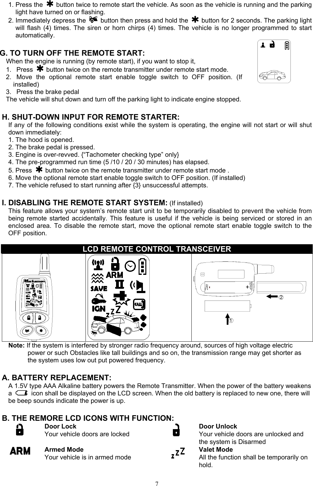  71. Press the   button twice to remote start the vehicle. As soon as the vehicle is running and the parking light have turned on or flashing. 2. Immediately depress the    button then press and hold the   button for 2 seconds. The parking light will flash (4) times. The siren or horn chirps (4) times. The vehicle is no longer programmed to start automatically.  G. TO TURN OFF THE REMOTE START: When the engine is running (by remote start), if you want to stop it,   1.   Press   button twice on the remote transmitter under remote start mode. 2.  Move the optional remote start enable toggle switch to OFF position. (If installed) 3.   Press the brake pedal   The vehicle will shut down and turn off the parking light to indicate engine stopped.        H. SHUT-DOWN INPUT FOR REMOTE STARTER: If any of the following conditions exist while the system is operating, the engine will not start or will shut down immediately: 1. The hood is opened. 2. The brake pedal is pressed. 3. Engine is over-revved. {“Tachometer checking type” only} 4. The pre-programmed run time (5 /10 / 20 / 30 minutes) has elapsed. 5. Press   button twice on the remote transmitter under remote start mode . 6. Move the optional remote start enable toggle switch to OFF position. (If installed) 7. The vehicle refused to start running after {3} unsuccessful attempts.  I. DISABLING THE REMOTE START SYSTEM: (If installed) This feature allows your system’s remote start unit to be temporarily disabled to prevent the vehicle from being remote started accidentally. This feature is useful if the vehicle is being serviced or stored in an enclosed area. To disable the remote start, move the optional remote start enable toggle switch to the OFF position.    LCD REMOTE CONTROL TRANSCEIVER    Note: If the system is interfered by stronger radio frequency around, sources of high voltage electric power or such Obstacles like tall buildings and so on, the transmission range may get shorter as the system uses low out put powered frequency.  A. BATTERY REPLACEMENT: A 1.5V type AAA Alkaline battery powers the Remote Transmitter. When the power of the battery weakens a    icon shall be displayed on the LCD screen. When the old battery is replaced to new one, there will be beep sounds indicate the power is up.    B. THE REMORE LCD ICONS WITH FUNCTION:  Door Lock Your vehicle doors are locked       Door Unlock Your vehicle doors are unlocked and the system is Disarmed  Armed Mode Your vehicle is in armed mode   Valet Mode All the function shall be temporarily on hold. 