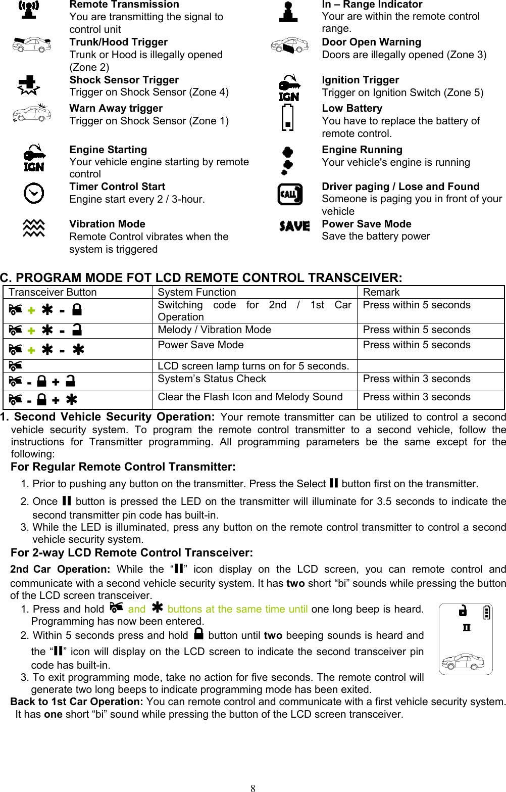  8 Remote Transmission You are transmitting the signal to control unit  In – Range Indicator Your are within the remote control range.    Trunk/Hood Trigger Trunk or Hood is illegally opened (Zone 2)  Door Open Warning  Doors are illegally opened (Zone 3)  Shock Sensor Trigger Trigger on Shock Sensor (Zone 4)  Ignition Trigger Trigger on Ignition Switch (Zone 5)  Warn Away trigger Trigger on Shock Sensor (Zone 1)   Low Battery You have to replace the battery of remote control.  Engine Starting Your vehicle engine starting by remote control  Engine Running Your vehicle&apos;s engine is running  Timer Control Start Engine start every 2 / 3-hour.   Driver paging / Lose and Found Someone is paging you in front of your vehicle  Vibration Mode Remote Control vibrates when the system is triggered  Power Save Mode Save the battery power  C. PROGRAM MODE FOT LCD REMOTE CONTROL TRANSCEIVER: Transceiver Button  System Function  Remark  +  -  Switching code for 2nd / 1st Car Operation Press within 5 seconds  +  -    Melody / Vibration Mode    Press within 5 seconds  +  -   Power Save Mode  Press within 5 seconds  LCD screen lamp turns on for 5 seconds.   -  +   System’s Status Check  Press within 3 seconds    -  +   Clear the Flash Icon and Melody Sound  Press within 3 seconds   1. Second Vehicle Security Operation: Your remote transmitter can be utilized to control a second vehicle security system. To program the remote control transmitter to a second vehicle, follow the instructions for Transmitter programming. All programming parameters be the same except for the following: For Regular Remote Control Transmitter: 1. Prior to pushing any button on the transmitter. Press the Select II button first on the transmitter. 2. Once II button is pressed the LED on the transmitter will illuminate for 3.5 seconds to indicate the second transmitter pin code has built-in. 3. While the LED is illuminated, press any button on the remote control transmitter to control a second vehicle security system.   For 2-way LCD Remote Control Transceiver: 2nd Car Operation: While the “II” icon display on the LCD screen, you can remote control and communicate with a second vehicle security system. It has two short “bi” sounds while pressing the button of the LCD screen transceiver. 1. Press and hold   and    buttons at the same time until one long beep is heard. Programming has now been entered. 2. Within 5 seconds press and hold   button until two beeping sounds is heard and the “II” icon will display on the LCD screen to indicate the second transceiver pin code has built-in. 3. To exit programming mode, take no action for five seconds. The remote control will generate two long beeps to indicate programming mode has been exited.  Back to 1st Car Operation: You can remote control and communicate with a first vehicle security system. It has one short “bi” sound while pressing the button of the LCD screen transceiver. 