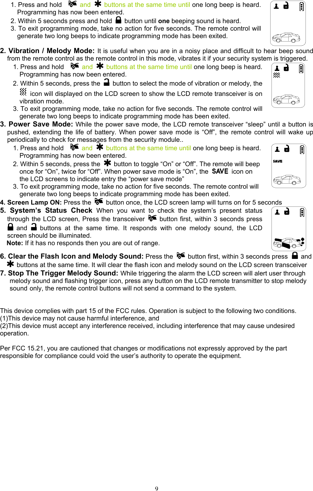  91. Press and hold     and    buttons at the same time until one long beep is heard. Programming has now been entered. 2. Within 5 seconds press and hold   button until one beeping sound is heard.   3. To exit programming mode, take no action for five seconds. The remote control will generate two long beeps to indicate programming mode has been exited.  2. Vibration / Melody Mode: It is useful when you are in a noisy place and difficult to hear beep sound from the remote control as the remote control in this mode, vibrates it if your security system is triggered. 1. Press and hold     and    buttons at the same time until one long beep is heard. Programming has now been entered. 2. Within 5 seconds, press the    button to select the mode of vibration or melody, the   icon will displayed on the LCD screen to show the LCD remote transceiver is on vibration mode. 3. To exit programming mode, take no action for five seconds. The remote control will generate two long beeps to indicate programming mode has been exited.     3. Power Save Mode: While the power save mode, the LCD remote transceiver “sleep” until a button is pushed, extending the life of battery. When power save mode is “Off”, the remote control will wake up periodically to check for messages from the security module.. 1. Press and hold     and    buttons at the same time until one long beep is heard. Programming has now been entered. 2. Within 5 seconds, press the    button to toggle “On” or “Off”. The remote will beep once for “On”, twice for “Off”. When power save mode is “On”, the   icon on the LCD screens to indicate entry the “power save mode” 3. To exit programming mode, take no action for five seconds. The remote control will generate two long beeps to indicate programming mode has been exited.     4. Screen Lamp ON: Press the    button once, the LCD screen lamp will turns on for 5 seconds 5. System’s Status Check When you want to check the system’s present status through the LCD screen, Press the transceiver    button first, within 3 seconds press  and   buttons at the same time. It responds with one melody sound, the LCD screen should be illuminated.   Note: If it has no responds then you are out of range.     6. Clear the Flash Icon and Melody Sound: Press the    button first, within 3 seconds press  and  buttons at the same time. It will clear the flash icon and melody sound on the LCD screen transceiver 7. Stop The Trigger Melody Sound: While triggering the alarm the LCD screen will alert user through   melody sound and flashing trigger icon, press any button on the LCD remote transmitter to stop melody  sound only, the remote control buttons will not send a command to the system.   This device complies with part 15 of the FCC rules. Operation is subject to the following two conditions. (1)This device may not cause harmful interference, and (2)This device must accept any interference received, including interference that may cause undesired operation.  Per FCC 15.21, you are cautioned that changes or modifications not expressly approved by the part responsible for compliance could void the user’s authority to operate the equipment.    