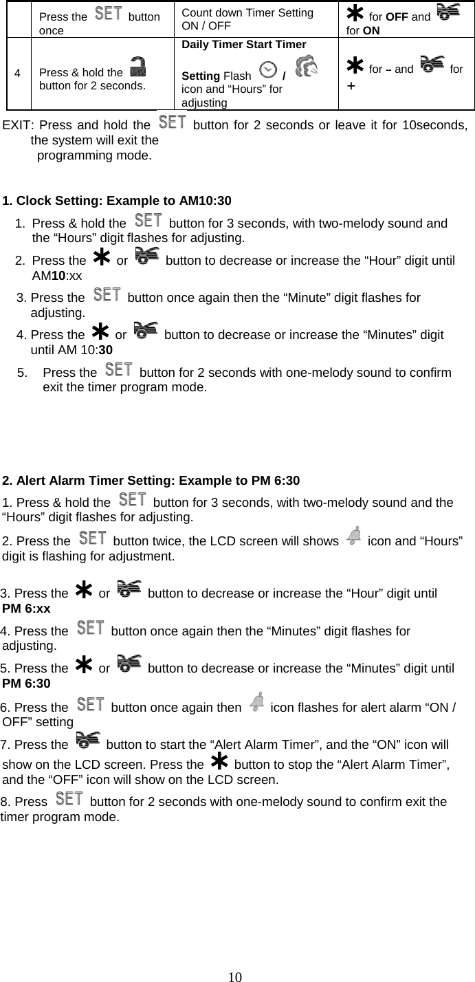   10 Press the   button once Count down Timer Setting ON / OFF   for OFF and   for ON 4  Press &amp; hold the   button for 2 seconds. Daily Timer Start Timer Setting Flash   /  icon and “Hours” for adjusting  for – and   for + EXIT: Press and hold the   button for 2 seconds or leave it for 10seconds, the system will exit the  programming mode.   1. Clock Setting: Example to AM10:30 1.  Press &amp; hold the    button for 3 seconds, with two-melody sound and the “Hours” digit flashes for adjusting. 2. Press the   or    button to decrease or increase the “Hour” digit until AM10:xx 3. Press the    button once again then the “Minute” digit flashes for adjusting. 4. Press the   or    button to decrease or increase the “Minutes” digit until AM 10:30 5. Press the    button for 2 seconds with one-melody sound to confirm exit the timer program mode.       2. Alert Alarm Timer Setting: Example to PM 6:30 1. Press &amp; hold the    button for 3 seconds, with two-melody sound and the “Hours” digit flashes for adjusting. 2. Press the    button twice, the LCD screen will shows    icon and “Hours” digit is flashing for adjustment.       3. Press the   or    button to decrease or increase the “Hour” digit until       PM 6:xx    4. Press the    button once again then the “Minutes” digit flashes for adjusting.    5. Press the   or    button to decrease or increase the “Minutes” digit until PM 6:30    6. Press the    button once again then    icon flashes for alert alarm “ON / OFF” setting    7. Press the   button to start the “Alert Alarm Timer”, and the “ON” icon will show on the LCD screen. Press the   button to stop the “Alert Alarm Timer”, and the “OFF” icon will show on the LCD screen. 8. Press    button for 2 seconds with one-melody sound to confirm exit the timer program mode. 