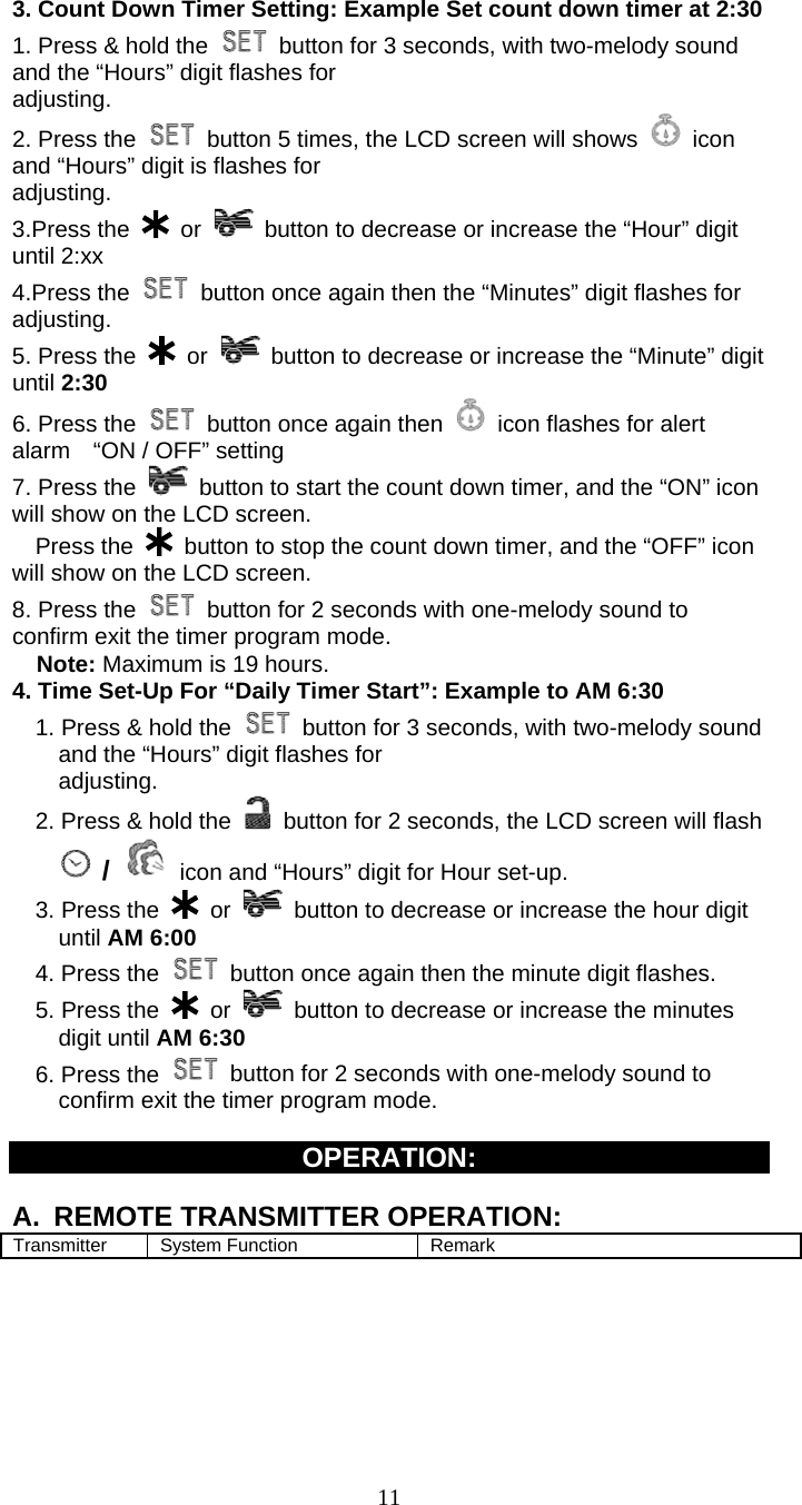   11   3. Count Down Timer Setting: Example Set count down timer at 2:30   1. Press &amp; hold the    button for 3 seconds, with two-melody sound and the “Hours” digit flashes for adjusting. 2. Press the    button 5 times, the LCD screen will shows   icon and “Hours” digit is flashes for adjusting.   3.Press the   or    button to decrease or increase the “Hour” digit           until 2:xx 4.Press the    button once again then the “Minutes” digit flashes for adjusting. 5. Press the   or    button to decrease or increase the “Minute” digit until 2:30 6. Press the    button once again then    icon flashes for alert alarm    “ON / OFF” setting 7. Press the   button to start the count down timer, and the “ON” icon will show on the LCD screen.   Press the   button to stop the count down timer, and the “OFF” icon     will show on the LCD screen. 8. Press the    button for 2 seconds with one-melody sound to confirm exit the timer program mode. Note: Maximum is 19 hours. 4. Time Set-Up For “Daily Timer Start”: Example to AM 6:30   1. Press &amp; hold the    button for 3 seconds, with two-melody sound and the “Hours” digit flashes for adjusting.     2. Press &amp; hold the    button for 2 seconds, the LCD screen will flash  /  icon and “Hours” digit for Hour set-up. 3. Press the   or    button to decrease or increase the hour digit until AM 6:00     4. Press the    button once again then the minute digit flashes. 5. Press the   or    button to decrease or increase the minutes digit until AM 6:30 6. Press the    button for 2 seconds with one-melody sound to confirm exit the timer program mode.  OPERATION:  A.  REMOTE TRANSMITTER OPERATION:   Transmitter System Function  Remark 