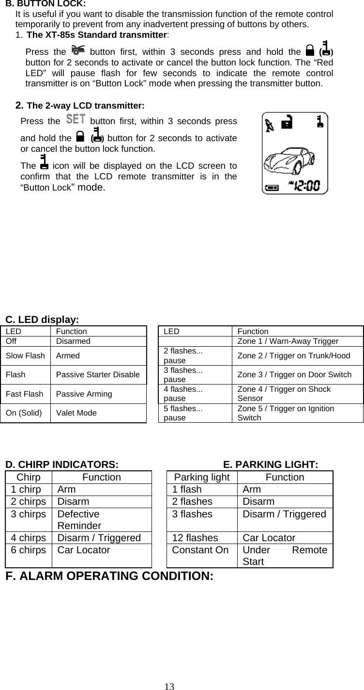   13B. BUTTON LOCK:   It is useful if you want to disable the transmission function of the remote control temporarily to prevent from any inadvertent pressing of buttons by others. 1. The XT-85s Standard transmitter: Press the   button first, within 3 seconds press and hold the   () button for 2 seconds to activate or cancel the button lock function. The “Red LED” will pause flash for few seconds to indicate the remote control transmitter is on “Button Lock” mode when pressing the transmitter button.  2. The 2-way LCD transmitter: Press the   button first, within 3 seconds press and hold the   () button for 2 seconds to activate or cancel the button lock function. The   icon will be displayed on the LCD screen to confirm that the LCD remote transmitter is in the “Button Lock” mode.           C. LED display: LED Function  LED  Function Off  Disarmed    Zone 1 / Warn-Away Trigger   Slow Flash Armed  2 flashes... pause  Zone 2 / Trigger on Trunk/Hood   Flash  Passive Starter Disable 3 flashes... pause  Zone 3 / Trigger on Door Switch Fast Flash Passive Arming  4 flashes... pause  Zone 4 / Trigger on Shock Sensor On (Solid)    Valet Mode    5 flashes... pause  Zone 5 / Trigger on Ignition Switch    D. CHIRP INDICATORS:      E. PARKING LIGHT: Chirp Function  Parking light Function 1 chirp  Arm    1 flash  Arm 2 chirps  Disarm    2 flashes  Disarm 3 chirps  Defective Reminder    3 flashes  Disarm / Triggered 4 chirps  Disarm / Triggered    12 flashes  Car Locator 6 chirps  Car Locator    Constant On Under  Remote Start F. ALARM OPERATING CONDITION: 