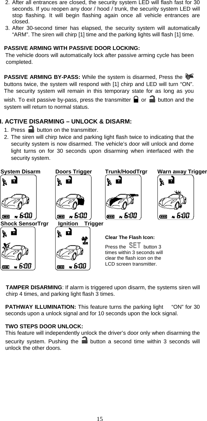   152. After all entrances are closed, the security system LED will flash fast for 30 seconds. If you reopen any door / hood / trunk, the security system LED will stop flashing. It will begin flashing again once all vehicle entrances are closed. 3. After 30-second timer has elapsed, the security system will automatically “ARM”. The siren will chirp [1] time and the parking lights will flash [1] time.  PASSIVE ARMING WITH PASSIVE DOOR LOCKING:       The vehicle doors will automatically lock after passive arming cycle has been completed.  PASSIVE ARMING BY-PASS: While the system is disarmed, Press the   buttons twice, the system will respond with [1] chirp and LED will turn “ON”. The security system will remain in this temporary state for as long as you wish. To exit passive by-pass, press the transmitter   or    button and the system will return to normal status.    I. ACTIVE DISARMING – UNLOCK &amp; DISARM: 1. Press    button on the transmitter. 2. The siren will chirp twice and parking light flash twice to indicating that the security system is now disarmed. The vehicle’s door will unlock and dome light turns on for 30 seconds upon disarming when interfaced with the security system.  System Disarm   Doors Trigger  Trunk/HoodTrgr Warn away Trigger  Shock SensorTrgr   Ignition  Trigger    Clear The Flash Icon: Press the  button 3 times within 3 seconds will clear the flash icon on the LCD screen transmitter.     TAMPER DISARMING: If alarm is triggered upon disarm, the systems siren will chirp 4 times, and parking light flash 3 times.  PATHWAY ILLUMINATION: This feature turns the parking light   “ON” for 30 seconds upon a unlock signal and for 10 seconds upon the lock signal.  TWO STEPS DOOR UNLOCK: This feature will independently unlock the driver’s door only when disarming the security system. Pushing the   button a second time within 3 seconds will unlock the other doors.   