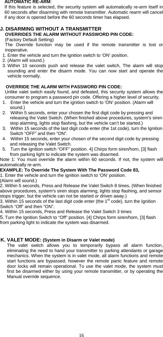   16 AUTOMATIC RE-ARM:  If this feature is selected, the security system will automatically re-arm itself in 60 seconds after disarming with remote transmitter. Automatic rearm will cancel if any door is opened before the 60 seconds timer has elapsed.  J. DISARMING WITHOUT A TRANSMITTER  OVERRIDES THE ALARM WITHOUT PASSWORD PIN CODE:   (Factory Default Setting) The Override function may be used if the remote transmitter is lost or inoperative. 1. Enter the vehicle and turn the ignition switch to &apos;ON’ position.   2. (Alarm will sound.) 3. Within 10 seconds push and release the valet switch, The alarm will stop sounding and enter the disarm mode. You can now start and operate the vehicle normally.  OVERRIDE THE ALARM WITH PASSWORD PIN CODE: Unlike valet switch easily found, and defeated, this security system allows the consumer to program a password pin code. Offering a higher level of security. 1.  Enter the vehicle and turn the ignition switch to &apos;ON’ position. (Alarm will sound.) 2.  Within 5 seconds, enter your chosen the first digit code by pressing and releasing the Valet Switch. (When finished above procedures, system&apos;s siren stop alarming, lights stop flashing, but the vehicle can’t be started.) 3.  Within 15 seconds of the last digit code enter (the 1st code), turn the Ignition Switch “OFF” and then “ON”. 4.  Within 15 seconds, enter your chosen of the second digit code by pressing and releasing the Valet Switch. 5.  Turn the ignition switch “OFF” position. 4] Chirps form siren/horn, [3] flash from parking light to indicate the system was disarmed. Note 1: You must override the alarm within 60 seconds. If not, the system will automatically re-arm. EXAMPLE: To Override The System With The Password Code 83, 1. Enter the vehicle and turn the ignition switch to &apos;ON’ position.   (Alarm will sound.) 2. Within 5 seconds, Press and Release the Valet Switch 8 times, (When finished above procedures, system&apos;s siren stops alarming, lights stop flashing, and sensor stops trigger, but the vehicle can not be started or driven away.) 3. Within 15 seconds of the last digit code enter (the 1st code), turn the Ignition Switch “Off” and then “ON”. 4. Within 15 seconds, Press and Release the Valet Switch 3 times 5. Turn the Ignition Switch to “Off” position. [4] Chirps form siren/horn, [3] flash from parking light to indicate the system was disarmed.   K. VALET MODE: (System in Disarm or Valet mode) The valet switch allows you to temporarily bypass all alarm function, eliminating the need to hand your transmitter to parking attendants or garage mechanics. When the system is in valet mode, all alarm functions and remote start functions are bypassed, however the remote panic feature and remote door locks will remain operational. To use the valet mode, the system must first be disarmed either by using your remote transmitter, or by operating the Manual override sequence.  