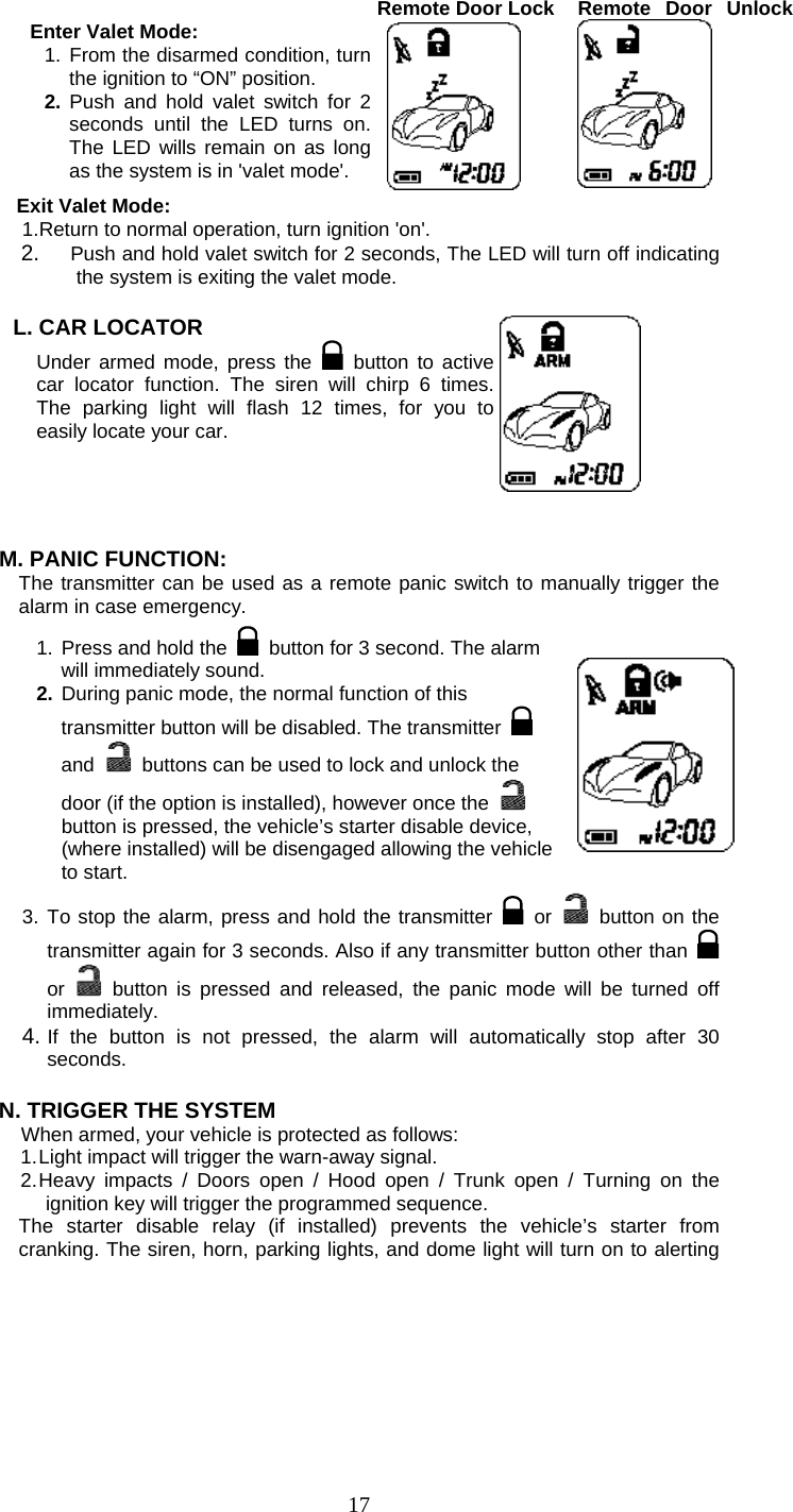   17 Enter Valet Mode: 1. From the disarmed condition, turn the ignition to “ON” position. 2. Push and hold valet switch for 2 seconds until the LED turns on. The LED wills remain on as long as the system is in &apos;valet mode&apos;. Remote Door Lock  Remote Door Unlock Exit Valet Mode: 1. Return to normal operation, turn ignition &apos;on&apos;. 2.  Push and hold valet switch for 2 seconds, The LED will turn off indicating the system is exiting the valet mode.  L. CAR LOCATOR   Under armed mode, press the   button to active car locator function. The siren will chirp 6 times. The parking light will flash 12 times, for you to easily locate your car.    M. PANIC FUNCTION: The transmitter can be used as a remote panic switch to manually trigger the alarm in case emergency.  1. Press and hold the   button for 3 second. The alarm will immediately sound.   2. During panic mode, the normal function of this transmitter button will be disabled. The transmitter   and   buttons can be used to lock and unlock the door (if the option is installed), however once the   button is pressed, the vehicle’s starter disable device, (where installed) will be disengaged allowing the vehicle to start.  3. To stop the alarm, press and hold the transmitter   or    button on the transmitter again for 3 seconds. Also if any transmitter button other than   or  button is pressed and released, the panic mode will be turned off immediately. 4. If the button is not pressed, the alarm will automatically stop after 30 seconds.  N. TRIGGER THE SYSTEM   When armed, your vehicle is protected as follows: 1. Light impact will trigger the warn-away signal.   2. Heavy impacts / Doors open / Hood open / Trunk open / Turning on the ignition key will trigger the programmed sequence. The starter disable relay (if installed) prevents the vehicle’s starter from cranking. The siren, horn, parking lights, and dome light will turn on to alerting 