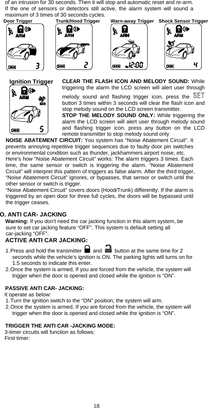   18of an intrusion for 30 seconds. Then it will stop and automatic reset and re-arm. If the one of sensors or detectors still active, the alarm system will sound a maximum of 3 times of 30 seconds cycles. Door Trigger     Trunk/Hood Trigger  Warn-away Trigger  Shock Sensor Trigger      Ignition Trigger  CLEAR THE FLASH ICON AND MELODY SOUND: While triggering the alarm the LCD screen will alert user through melody sound and flashing trigger icon, press the  button 3 times within 3 seconds will clear the flash icon and stop melody sound on the LCD screen transmitter. STOP THE MELODY SOUND ONLY: While triggering the alarm the LCD screen will alert user through melody sound and flashing trigger icon, press any button on the LCD remote transmitter to stop melody sound only NOISE ABATEMENT CIRCUIT: You system has “Noise Abatement Circuit”. It prevents annoying repetitive trigger sequences due to faulty door pin switches or environmental condition such as thunder, jackhammers airport noise, etc. Here’s how “Noise Abatement Circuit” works: The alarm triggers 3 times. Each time, the same sensor or switch is triggering the alarm. “Noise Abatement Circuit” will interpret this pattern of triggers as false alarm. After the third trigger, “Noise Abatement Circuit” ignores, or bypasses, that sensor or switch until the other sensor or switch is trigger. “Noise Abatement Circuit” covers doors (Hood/Trunk) differently: If the alarm is triggered by an open door for three full cycles, the doors will be bypassed until the trigger ceases.  O. ANTI CAR- JACKING Warning: If you don&apos;t need the car jacking function in this alarm system, be sure to set car jacking feature “OFF”. This system is default setting all car-jacking “OFF”.   ACTIVE ANTI CAR JACKING:   1. Press and hold the transmitter   and    button at the same time for 2 seconds while the vehicle’s ignition is ON. The parking lights will turns on for 1.5 seconds to indicate this enter. 2. Once the system is armed, If you are forced from the vehicle, the system will trigger when the door is opened and closed while the ignition is “ON”.  PASSIVE ANTI CAR- JACKING: It operate as below: 1. Turn the ignition switch to the “ON” position; the system will arm. 2. Once the system is armed, If you are forced from the vehicle, the system will trigger when the door is opened and closed while the ignition is “ON”.  TRIGGER THE ANTI CAR -JACKING MODE: 3-timer circuits will function as follows: First timer: 