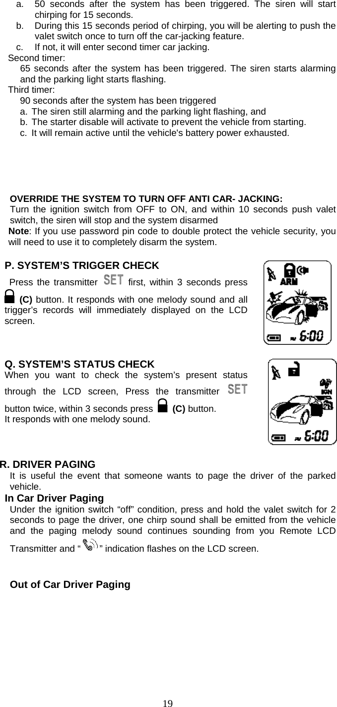   19a.  50 seconds after the system has been triggered. The siren will start chirping for 15 seconds.   b.  During this 15 seconds period of chirping, you will be alerting to push the valet switch once to turn off the car-jacking feature.   c.  If not, it will enter second timer car jacking. Second timer:   65 seconds after the system has been triggered. The siren starts alarming and the parking light starts flashing. Third timer:   90 seconds after the system has been triggered   a. The siren still alarming and the parking light flashing, and   b. The starter disable will activate to prevent the vehicle from starting.   c.  It will remain active until the vehicle&apos;s battery power exhausted.        OVERRIDE THE SYSTEM TO TURN OFF ANTI CAR- JACKING: Turn the ignition switch from OFF to ON, and within 10 seconds push valet switch, the siren will stop and the system disarmed Note: If you use password pin code to double protect the vehicle security, you will need to use it to completely disarm the system.  P. SYSTEM’S TRIGGER CHECK  Press the transmitter   first, within 3 seconds press  (C) button. It responds with one melody sound and all trigger’s records will immediately displayed on the LCD screen.      Q. SYSTEM’S STATUS CHECK   When you want to check the system’s present status through the LCD screen, Press the transmitter   button twice, within 3 seconds press  (C) button.  It responds with one melody sound.       R. DRIVER PAGING  It is useful the event that someone wants to page the driver of the parked vehicle.   In Car Driver Paging Under the ignition switch “off” condition, press and hold the valet switch for 2 seconds to page the driver, one chirp sound shall be emitted from the vehicle and the paging melody sound continues sounding from you Remote LCD Transmitter and “ ” indication flashes on the LCD screen.    Out of Car Driver Paging 