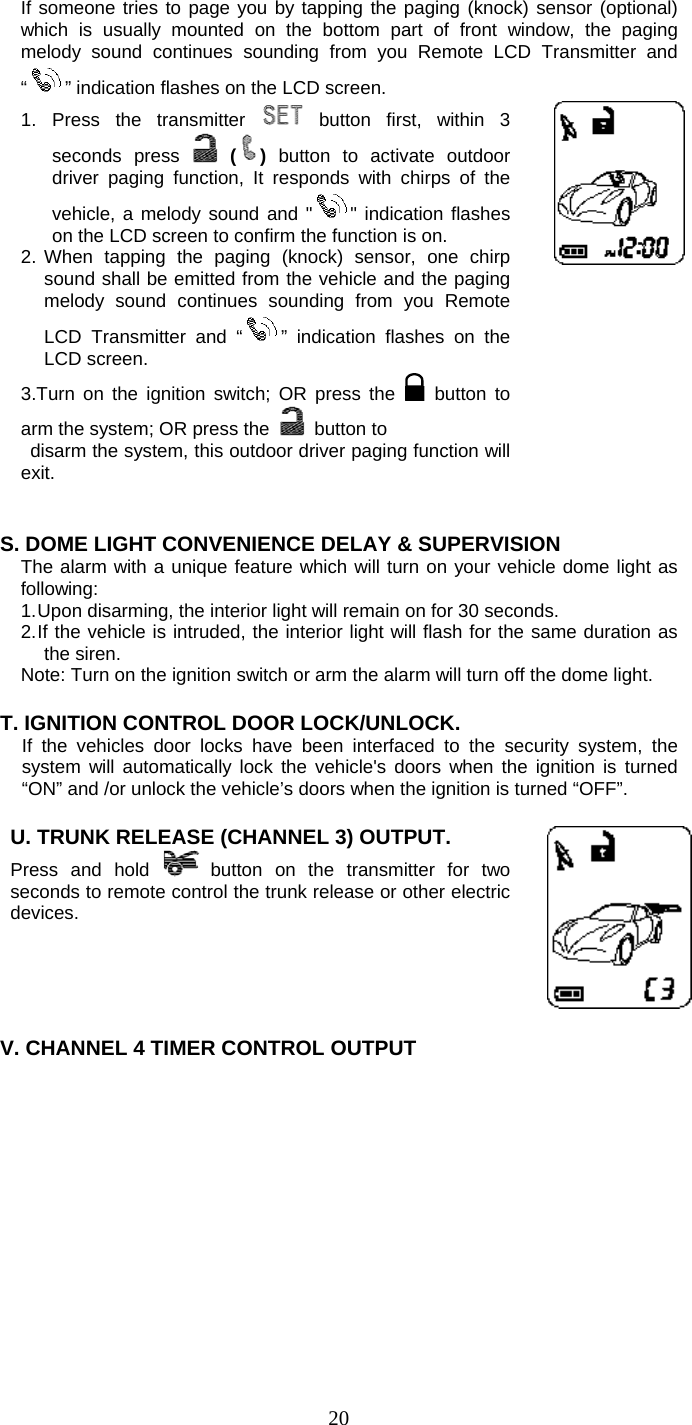   20If someone tries to page you by tapping the paging (knock) sensor (optional) which is usually mounted on the bottom part of front window, the paging melody sound continues sounding from you Remote LCD Transmitter and “” indication flashes on the LCD screen. 1. Press the transmitter   button first, within 3 seconds press  ()  button to activate outdoor driver paging function, It responds with chirps of the vehicle, a melody sound and &quot; &quot; indication flashes on the LCD screen to confirm the function is on. 2. When tapping the paging (knock) sensor, one chirp sound shall be emitted from the vehicle and the paging melody sound continues sounding from you Remote LCD Transmitter and “ ” indication flashes on the LCD screen. 3.Turn on the ignition switch; OR press the   button to arm the system; OR press the   button to    disarm the system, this outdoor driver paging function will exit.       S. DOME LIGHT CONVENIENCE DELAY &amp; SUPERVISION The alarm with a unique feature which will turn on your vehicle dome light as following: 1. Upon disarming, the interior light will remain on for 30 seconds. 2. If the vehicle is intruded, the interior light will flash for the same duration as the siren. Note: Turn on the ignition switch or arm the alarm will turn off the dome light.  T. IGNITION CONTROL DOOR LOCK/UNLOCK.  If the vehicles door locks have been interfaced to the security system, the system will automatically lock the vehicle&apos;s doors when the ignition is turned “ON” and /or unlock the vehicle’s doors when the ignition is turned “OFF”.   U. TRUNK RELEASE (CHANNEL 3) OUTPUT.    Press and hold  button on the transmitter for two seconds to remote control the trunk release or other electric devices.      V. CHANNEL 4 TIMER CONTROL OUTPUT  