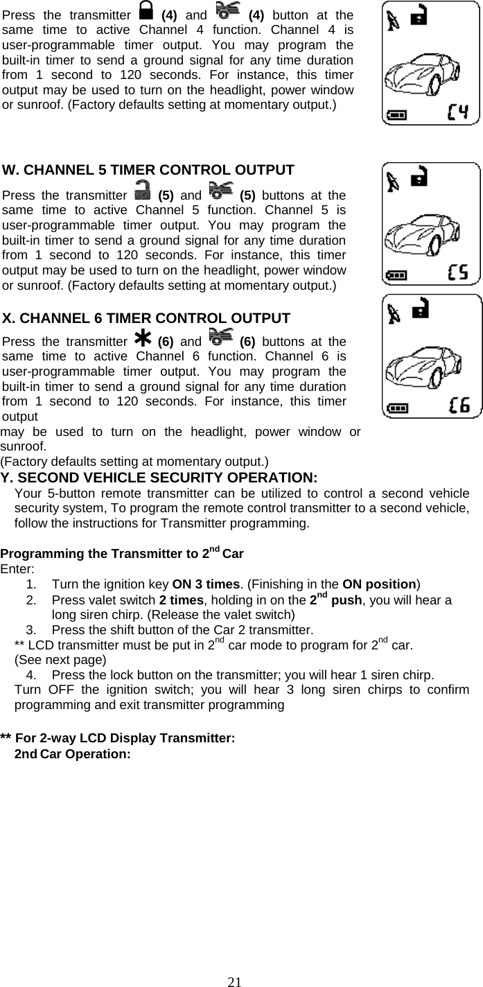   21Press the transmitter   (4) and  (4) button at the same time to active Channel 4 function. Channel 4 is user-programmable timer output. You may program the built-in timer to send a ground signal for any time duration from 1 second to 120 seconds. For instance, this timer output may be used to turn on the headlight, power window or sunroof. (Factory defaults setting at momentary output.)     W. CHANNEL 5 TIMER CONTROL OUTPUT  Press the transmitter   (5)  and  (5)  buttons at the same time to active Channel 5 function. Channel 5 is user-programmable timer output. You may program the built-in timer to send a ground signal for any time duration from 1 second to 120 seconds. For instance, this timer output may be used to turn on the headlight, power window or sunroof. (Factory defaults setting at momentary output.)   X. CHANNEL 6 TIMER CONTROL OUTPUT  Press the transmitter   (6)  and  (6)  buttons at the same time to active Channel 6 function. Channel 6 is user-programmable timer output. You may program the built-in timer to send a ground signal for any time duration from 1 second to 120 seconds. For instance, this timer output    may be used to turn on the headlight, power window or sunroof.  (Factory defaults setting at momentary output.) Y. SECOND VEHICLE SECURITY OPERATION:  Your 5-button remote transmitter can be utilized to control a second vehicle security system, To program the remote control transmitter to a second vehicle, follow the instructions for Transmitter programming.    Programming the Transmitter to 2nd Car Enter: 1.  Turn the ignition key ON 3 times. (Finishing in the ON position) 2.  Press valet switch 2 times, holding in on the 2nd push, you will hear a long siren chirp. (Release the valet switch) 3.  Press the shift button of the Car 2 transmitter. ** LCD transmitter must be put in 2nd car mode to program for 2nd car.   (See next page) 4.  Press the lock button on the transmitter; you will hear 1 siren chirp. Turn OFF the ignition switch; you will hear 3 long siren chirps to confirm programming and exit transmitter programming  ** For 2-way LCD Display Transmitter: 2nd Car Operation: 