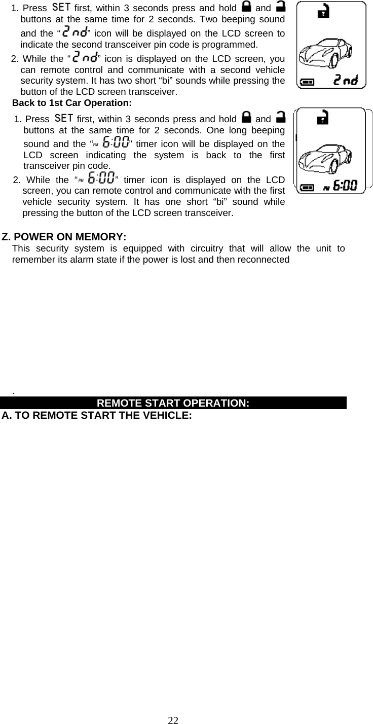   22 1. Press   first, within 3 seconds press and hold   and buttons at the same time for 2 seconds. Two beeping soundand the “ ” icon will be displayed on the LCD screen to indicate the second transceiver pin code is programmed. 2. While the “ ” icon is displayed on the LCD screen, you can remote control and communicate with a second vehicle security system. It has two short “bi” sounds while pressing the button of the LCD screen transceiver. Back to 1st Car Operation: 1. Press   first, within 3 seconds press and hold   and buttons at the same time for 2 seconds. One long beeping sound and the “ ” timer icon will be displayed on the LCD screen indicating the system is back to the first transceiver pin code. 2. While the “ ” timer icon is displayed on the LCD screen, you can remote control and communicate with the first vehicle security system. It has one short “bi” sound while pressing the button of the LCD screen transceiver.    Z. POWER ON MEMORY:     This security system is equipped with circuitry that will allow the unit to remember its alarm state if the power is lost and then reconnected            . REMOTE START OPERATION:     A. TO REMOTE START THE VEHICLE: 