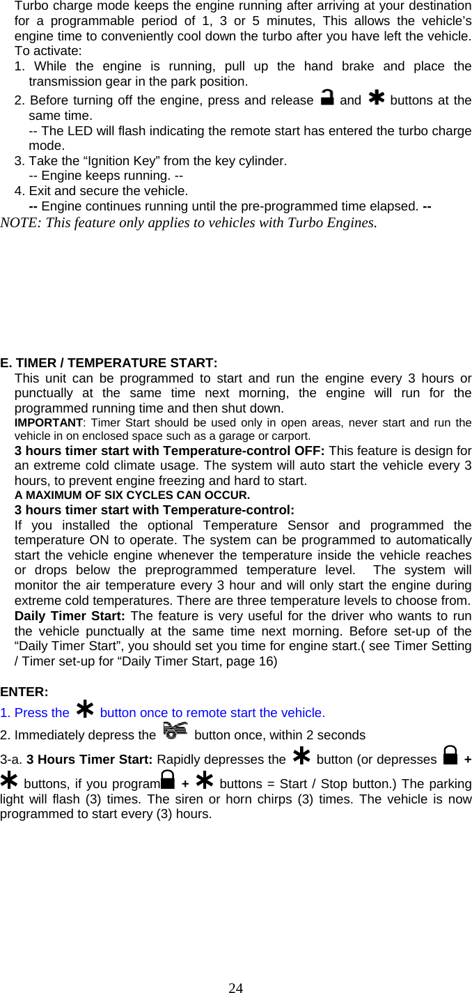   24Turbo charge mode keeps the engine running after arriving at your destination for a programmable period of 1, 3 or 5 minutes, This allows the vehicle’s engine time to conveniently cool down the turbo after you have left the vehicle. To activate: 1. While the engine is running, pull up the hand brake and place the transmission gear in the park position. 2. Before turning off the engine, press and release   and   buttons at the same time. -- The LED will flash indicating the remote start has entered the turbo charge mode.  3. Take the “Ignition Key” from the key cylinder.   -- Engine keeps running. -- 4. Exit and secure the vehicle.   -- Engine continues running until the pre-programmed time elapsed. -- NOTE: This feature only applies to vehicles with Turbo Engines.         E. TIMER / TEMPERATURE START:   This unit can be programmed to start and run the engine every 3 hours or punctually at the same time next morning, the engine will run for the programmed running time and then shut down. IMPORTANT: Timer Start should be used only in open areas, never start and run the vehicle in on enclosed space such as a garage or carport. 3 hours timer start with Temperature-control OFF: This feature is design for an extreme cold climate usage. The system will auto start the vehicle every 3 hours, to prevent engine freezing and hard to start. A MAXIMUM OF SIX CYCLES CAN OCCUR.   3 hours timer start with Temperature-control:  If you installed the optional Temperature Sensor and programmed the temperature ON to operate. The system can be programmed to automatically start the vehicle engine whenever the temperature inside the vehicle reaches or drops below the preprogrammed temperature level.  The system will monitor the air temperature every 3 hour and will only start the engine during extreme cold temperatures. There are three temperature levels to choose from. Daily Timer Start: The feature is very useful for the driver who wants to run the vehicle punctually at the same time next morning. Before set-up of the “Daily Timer Start”, you should set you time for engine start.( see Timer Setting / Timer set-up for “Daily Timer Start, page 16)  ENTER: 1. Press the   button once to remote start the vehicle. 2. Immediately depress the    button once, within 2 seconds 3-a. 3 Hours Timer Start: Rapidly depresses the   button (or depresses   +  buttons, if you program  +  buttons = Start / Stop button.) The parking light will flash (3) times. The siren or horn chirps (3) times. The vehicle is now programmed to start every (3) hours. 