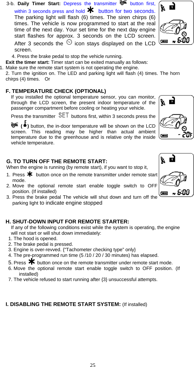   253-b.  Daily Timer Start: Depress the transmitter   button first, within 3 seconds press and hold    button for two seconds. The parking light will flash (6) times. The siren chirps (6) times. The vehicle is now programmed to start at the real time of the next day. Your set time for the next day engine start flashes for approx. 3 seconds on the LCD screen. After 3 seconds the   icon stays displayed on the LCD screen. 4. Press the brake pedal to stop the vehicle running.  Exit the timer start: Timer start can be exited manually as follows: 1. Make sure the remote start system is not operating the engine. 2. Turn the ignition on. The LED and parking light will flash (4) times. The horn chirps (4) times.    Or  F. TEMPERATURE CHECK (OPTIONAL) If you installed the optional temperature sensor, you can monitor, through the LCD screen, the present indoor temperature of the passenger compartment before cooling or heating your vehicle.   Press the transmitter    buttons first, within 3 seconds press the  ( ) button, the in-door temperature will be shown on the LCD screen. This reading may be higher than actual ambient temperature due to the greenhouse and is relative only the inside vehicle temperature.     G. TO TURN OFF THE REMOTE START: When the engine is running (by remote start), if you want to stop it,   1. Press    button once on the remote transmitter under remote start mode. 2. Move the optional remote start enable toggle switch to OFF position. (If installed) 3. Press the brake pedal The vehicle will shut down and turn off the parking light to indicate engine stopped    H. SHUT-DOWN INPUT FOR REMOTE STARTER: If any of the following conditions exist while the system is operating, the engine will not start or will shut down immediately: 1. The hood is opened. 2. The brake pedal is pressed. 3. Engine is over-revved. {“Tachometer checking type” only} 4. The pre-programmed run time (5 /10 / 20 / 30 minutes) has elapsed. 5. Press   button once on the remote transmitter under remote start mode. 6. Move the optional remote start enable toggle switch to OFF position. (If installed) 7. The vehicle refused to start running after {3} unsuccessful attempts.    I. DISABLING THE REMOTE START SYSTEM: (If installed) 