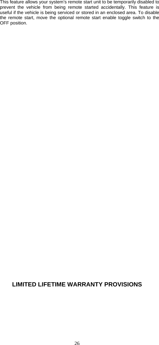   26This feature allows your system’s remote start unit to be temporarily disabled to prevent the vehicle from being remote started accidentally. This feature is useful if the vehicle is being serviced or stored in an enclosed area. To disable the remote start, move the optional remote start enable toggle switch to the OFF position.                                       LIMITED LIFETIME WARRANTY PROVISIONS 