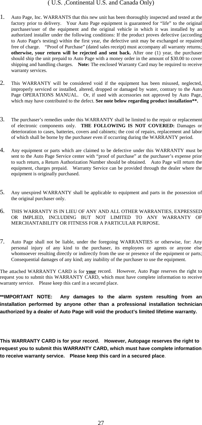   27( U.S. ,Continental U.S. and Canada Only)  1.  Auto Page, Inc. WARRANTS that this new unit has been thoroughly inspected and tested at the factory prior to delivery.   Your Auto Page equipment is guaranteed for “life” to the original purchaser/user of the equipment and the original vehicle in which it was installed by an authorized installer under the following conditions: If the product proves defective (according to Auto Page&apos;s testing) within the first year, the defective unit may be exchanged or repaired free of charge.    “Proof of Purchase” (dated sales receipt) must accompany all warranty returns; otherwise, your return will be rejected and sent back. After one (1) year, the purchaser should ship the unit prepaid to Auto Page with a money order in the amount of $30.00 to cover shipping and handling charges.    Note: The enclosed Warranty Card may be required to receive warranty services.  2.  This WARRANTY will be considered void if the equipment has been misused, neglected, improperly serviced or installed, altered, dropped or damaged by water, contrary to the Auto Page OPERATIONS MANUAL.  Or, if used with accessories not approved by Auto Page, which may have contributed to the defect. See note below regarding product installation**.   3.  The purchaser’s remedies under this WARRANTY shall be limited to the repair or replacement of electronic components only.  THE FOLLOWING IS NOT COVERED: Damages or deterioration to cases, batteries, covers and cabinets; the cost of repairs, replacement and labor of which shall be borne by the purchaser even if occurring during the WARRANTY period.  4.  Any equipment or parts which are claimed to be defective under this WARRANTY must be sent to the Auto Page Service center with “proof of purchase” at the purchaser’s expense prior to such return, a Return Authorization Number should be obtained.    Auto Page will return the equipment, charges prepaid.   Warranty Service can be provided through the dealer where the equipment is originally purchased.   5.  Any unexpired WARRANTY shall be applicable to equipment and parts in the possession of the original purchaser only.  6.  THIS WARRANTY IS IN LIEU OF ANY AND ALL OTHER WARRANTIES, EXPRESSED OR IMPLIED, INCLUDING BUT NOT LIMITED TO ANY WARRANTY OF MERCHANTABILITY OR FITNESS FOR A PARTICULAR PURPOSE.   7.  Auto Page shall not be liable, under the foregoing WARRANTIES or otherwise, for: Any personal injury of any kind to the purchaser, its employees or agents or anyone else whomsoever resulting directly or indirectly from the use or presence of the equipment or parts; Consequential damages of any kind; any inability of the purchaser to use the equipment.  The attached WARRANTY CARD is for your record.  However, Auto Page reserves the right to request you to submit this WARRANTY CARD, which must have complete information to receive warranty service.  Please keep this card in a secured place.  **IMPORTANT NOTE:  Any damages to the alarm system resulting from an installation performed by anyone other than a professional installation technician authorized by a dealer of Auto Page will void the product’s limited lifetime warranty.    This WARRANTY CARD is for your record.    However, Autopage reserves the right to request you to submit this WARRANTY CARD, which must have complete information to receive warranty service.    Please keep this card in a secured place. 