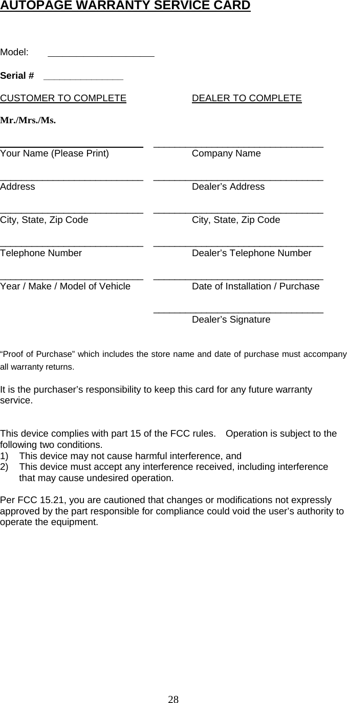   28 AUTOPAGE WARRANTY SERVICE CARD   Model:   _______________  Serial #  _______________  CUSTOMER TO COMPLETE    DEALER TO COMPLETE  Mr./Mrs./Ms.  ___________________________ ________________________________ Your Name (Please Print)      Company Name  ___________________________ ________________________________ Address     Dealer’s Address  ___________________________ ________________________________ City, State, Zip Code      City, State, Zip Code  ___________________________ ________________________________ Telephone Number      Dealer’s Telephone Number  ___________________________ ________________________________ Year / Make / Model of Vehicle    Date of Installation / Purchase      ________________________________      Dealer’s Signature   “Proof of Purchase” which includes the store name and date of purchase must accompany all warranty returns.  It is the purchaser’s responsibility to keep this card for any future warranty service.   This device complies with part 15 of the FCC rules.    Operation is subject to the following two conditions. 1)  This device may not cause harmful interference, and 2)  This device must accept any interference received, including interference that may cause undesired operation.  Per FCC 15.21, you are cautioned that changes or modifications not expressly approved by the part responsible for compliance could void the user’s authority to operate the equipment.      