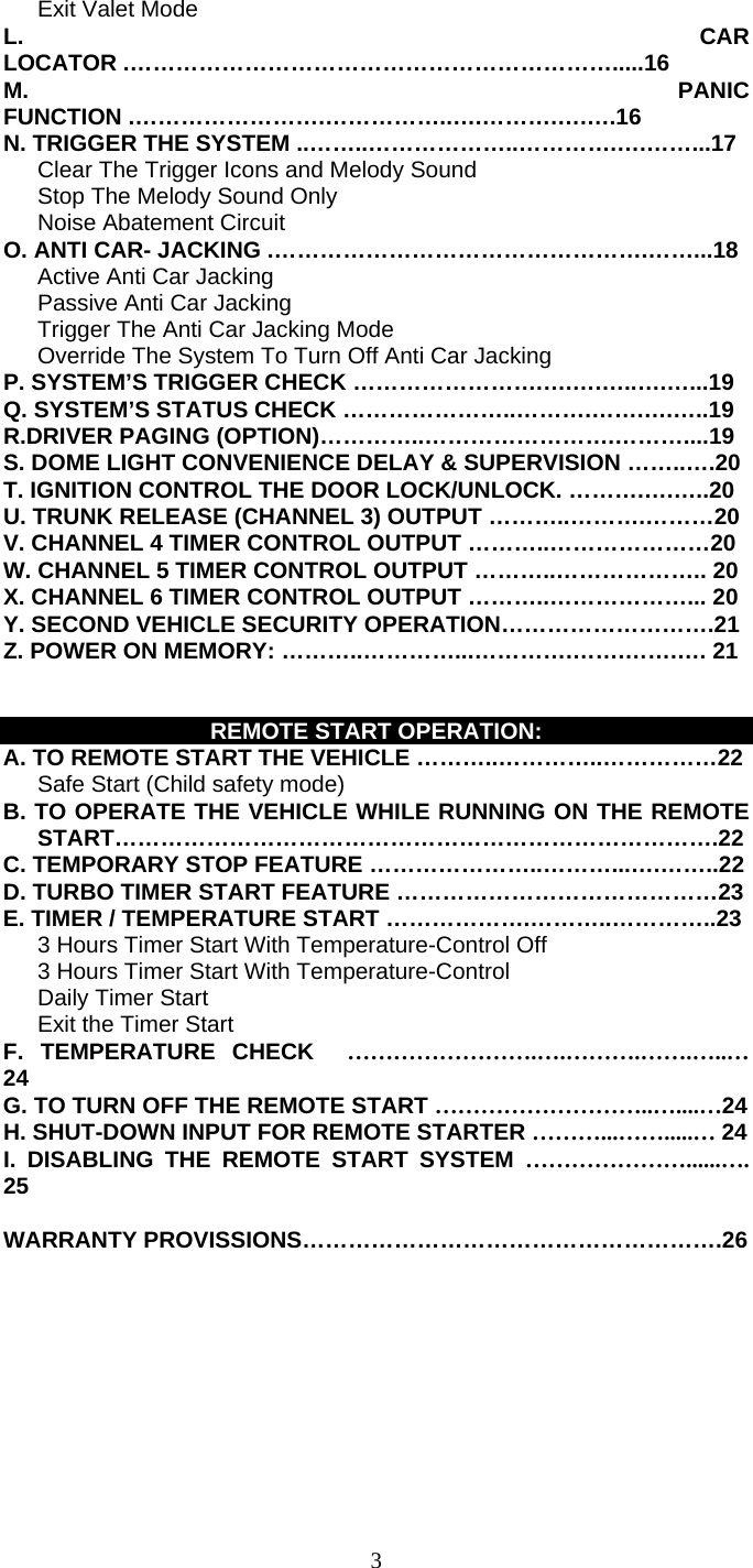   3   Exit Valet Mode L. CAR LOCATOR .……………………………………………………….....16 M. PANIC FUNCTION .…………………….……………..….……….….….16 N. TRIGGER THE SYSTEM ..……..………………..………….….……...17       Clear The Trigger Icons and Melody Sound         Stop The Melody Sound Only      Noise Abatement Circuit O. ANTI CAR- JACKING .………………………………………….……...18    Active Anti Car Jacking     Passive Anti Car Jacking       Trigger The Anti Car Jacking Mode       Override The System To Turn Off Anti Car Jacking P. SYSTEM’S TRIGGER CHECK …………………….….….…..….…...19 Q. SYSTEM’S STATUS CHECK …………………..……….…….….…..19 R.DRIVER PAGING (OPTION)…………..…………………….………....19 S. DOME LIGHT CONVENIENCE DELAY &amp; SUPERVISION ……..….20 T. IGNITION CONTROL THE DOOR LOCK/UNLOCK. ……….….…..20 U. TRUNK RELEASE (CHANNEL 3) OUTPUT ………..……….………20 V. CHANNEL 4 TIMER CONTROL OUTPUT ………..…………………20 W. CHANNEL 5 TIMER CONTROL OUTPUT ………..……………….. 20 X. CHANNEL 6 TIMER CONTROL OUTPUT ………..………………... 20 Y. SECOND VEHICLE SECURITY OPERATION……………………….21 Z. POWER ON MEMORY: ………..…………...………….…….…….…. 21   REMOTE START OPERATION: A. TO REMOTE START THE VEHICLE ………..…………..……………22       Safe Start (Child safety mode)   B. TO OPERATE THE VEHICLE WHILE RUNNING ON THE REMOTE          START…………………………………………………………………….22 C. TEMPORARY STOP FEATURE …………………..………...….……..22 D. TURBO TIMER START FEATURE ……………………………………23 E. TIMER / TEMPERATURE START ……………….………..…………..23       3 Hours Timer Start With Temperature-Control Off         3 Hours Timer Start With Temperature-Control    Daily Timer Start    Exit the Timer Start F. TEMPERATURE CHECK  …………………….….……….…….…..… 24 G. TO TURN OFF THE REMOTE START ………………………..…....…24 H. SHUT-DOWN INPUT FOR REMOTE STARTER ………...…….....… 24 I. DISABLING THE REMOTE START SYSTEM …………………......…. 25  WARRANTY PROVISSIONS……………………………………………….26  