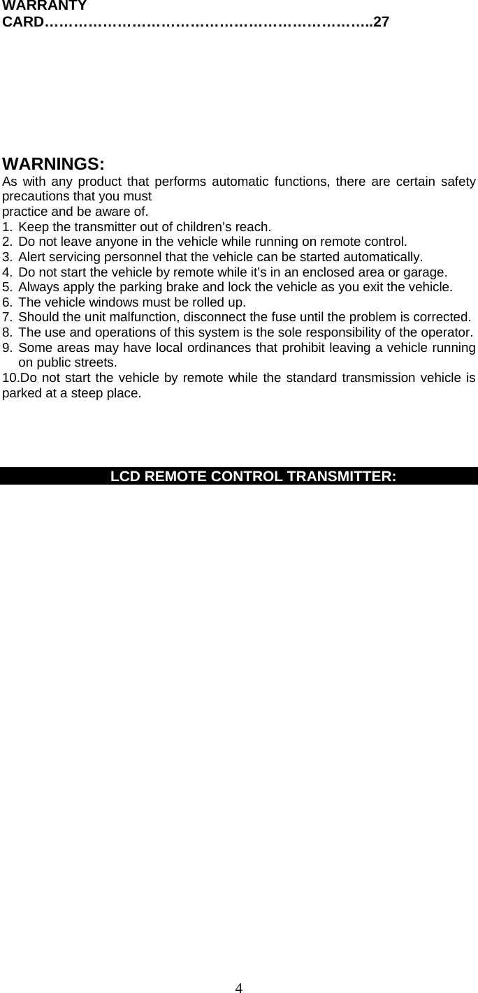   4WARRANTY CARD…………………………………………………………..27       WARNINGS: As with any product that performs automatic functions, there are certain safety precautions that you must practice and be aware of. 1. Keep the transmitter out of children’s reach. 2. Do not leave anyone in the vehicle while running on remote control. 3. Alert servicing personnel that the vehicle can be started automatically. 4. Do not start the vehicle by remote while it’s in an enclosed area or garage. 5. Always apply the parking brake and lock the vehicle as you exit the vehicle. 6. The vehicle windows must be rolled up. 7. Should the unit malfunction, disconnect the fuse until the problem is corrected. 8. The use and operations of this system is the sole responsibility of the operator. 9. Some areas may have local ordinances that prohibit leaving a vehicle running on public streets. 10.Do not start the vehicle by remote while the standard transmission vehicle is parked at a steep place.           LCD REMOTE CONTROL TRANSMITTER:  