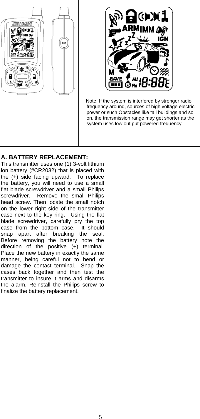   5      Note: If the system is interfered by stronger radio frequency around, sources of high voltage electric power or such Obstacles like tall buildings and so on, the transmission range may get shorter as the system uses low out put powered frequency.        A. BATTERY REPLACEMENT: This transmitter uses one (1) 3-volt lithium ion battery (#CR2032) that is placed with the (+) side facing upward.  To replace the battery, you will need to use a small flat blade screwdriver and a small Philips screwdriver.  Remove the small Philips head screw. Then locate the small notch on the lower right side of the transmitter case next to the key ring.  Using the flat blade screwdriver, carefully pry the top case from the bottom case.  It should snap apart after breaking the seal. Before removing the battery note the direction of the positive (+) terminal. Place the new battery in exactly the same manner, being careful not to bend or damage the contact terminal.  Snap the cases back together and then test the transmitter to insure it arms and disarms the alarm. Reinstall the Philips screw to finalize the battery replacement.                   