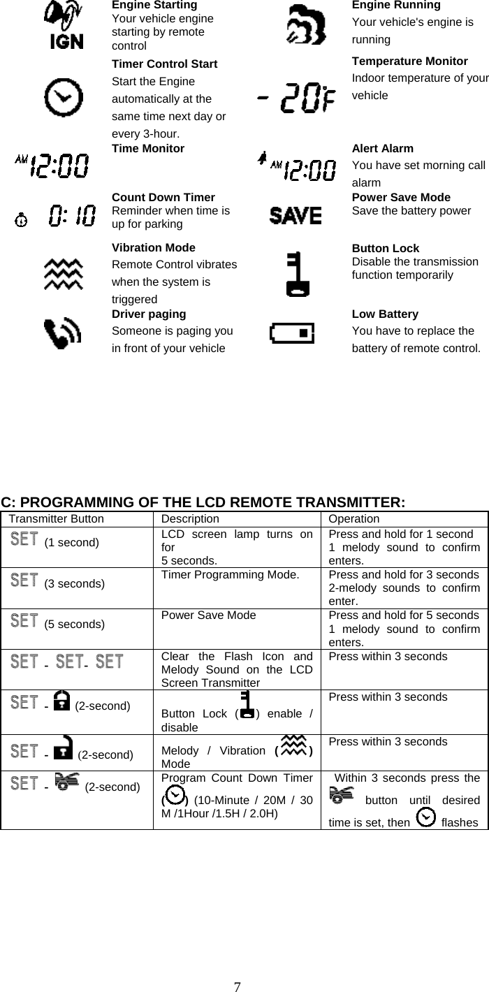   7 Engine Starting Your vehicle engine starting by remote control  Engine Running Your vehicle&apos;s engine is running  Timer Control Start Start the Engine automatically at the same time next day or every 3-hour.  Temperature Monitor Indoor temperature of your vehicle   Time Monitor   Alert Alarm You have set morning call alarm  Count Down Timer Reminder when time is up for parking  Power Save Mode Save the battery power  Vibration Mode Remote Control vibrates when the system is triggered  Button Lock Disable the transmission function temporarily    Driver paging Someone is paging you in front of your vehicle  Low Battery You have to replace the battery of remote control.         C: PROGRAMMING OF THE LCD REMOTE TRANSMITTER: Transmitter Button  Description  Operation  (1 second) LCD screen lamp turns on for 5 seconds.   Press and hold for 1 second 1 melody sound to confirm enters.  (3 seconds) Timer Programming Mode.    Press and hold for 3 seconds 2-melody sounds to confirm enter.  (5 seconds) Power Save Mode  Press and hold for 5 seconds 1 melody sound to confirm enters.  -  -    Clear the Flash Icon and Melody Sound on the LCD Screen Transmitter Press within 3 seconds  -  (2-second)    Button Lock ( ) enable / disable Press within 3 seconds  -  (2-second)  Melody / Vibration () Mode  Press within 3 seconds  -  (2-second)  Program Count Down Timer () (10-Minute / 20M / 30 M /1Hour /1.5H / 2.0H)  Within 3 seconds press the  button  until  desired time is set, then   flashes 