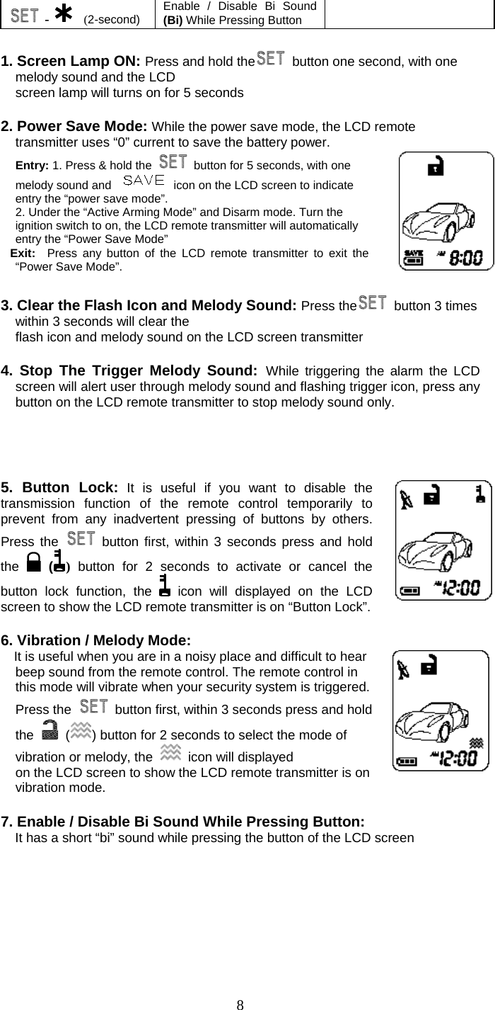   8 -   (2-second)  Enable / Disable Bi Sound (Bi) While Pressing Button    1. Screen Lamp ON: Press and hold the   button one second, with one melody sound and the LCD screen lamp will turns on for 5 seconds  2. Power Save Mode: While the power save mode, the LCD remote transmitter uses “0” current to save the battery power. Entry: 1. Press &amp; hold the    button for 5 seconds, with one melody sound and    icon on the LCD screen to indicate entry the “power save mode”. 2. Under the “Active Arming Mode” and Disarm mode. Turn the ignition switch to on, the LCD remote transmitter will automatically entry the “Power Save Mode” Exit:  Press any button of the LCD remote transmitter to exit the “Power Save Mode”.     3. Clear the Flash Icon and Melody Sound: Press the   button 3 times within 3 seconds will clear the flash icon and melody sound on the LCD screen transmitter  4. Stop The Trigger Melody Sound: While triggering the alarm the LCD screen will alert user through melody sound and flashing trigger icon, press any button on the LCD remote transmitter to stop melody sound only.     5. Button Lock: It is useful if you want to disable the    transmission function of the remote control temporarily to prevent from any inadvertent pressing of buttons by others. Press the   button first, within 3 seconds press and hold the   () button for 2 seconds to activate or cancel the button lock function, the   icon will displayed on the LCD screen to show the LCD remote transmitter is on “Button Lock”.  6. Vibration / Melody Mode:     It is useful when you are in a noisy place and difficult to hear beep sound from the remote control. The remote control in this mode will vibrate when your security system is triggered. Press the    button first, within 3 seconds press and hold the   ( ) button for 2 seconds to select the mode of vibration or melody, the    icon will displayed on the LCD screen to show the LCD remote transmitter is on vibration mode.      7. Enable / Disable Bi Sound While Pressing Button: It has a short “bi” sound while pressing the button of the LCD screen  