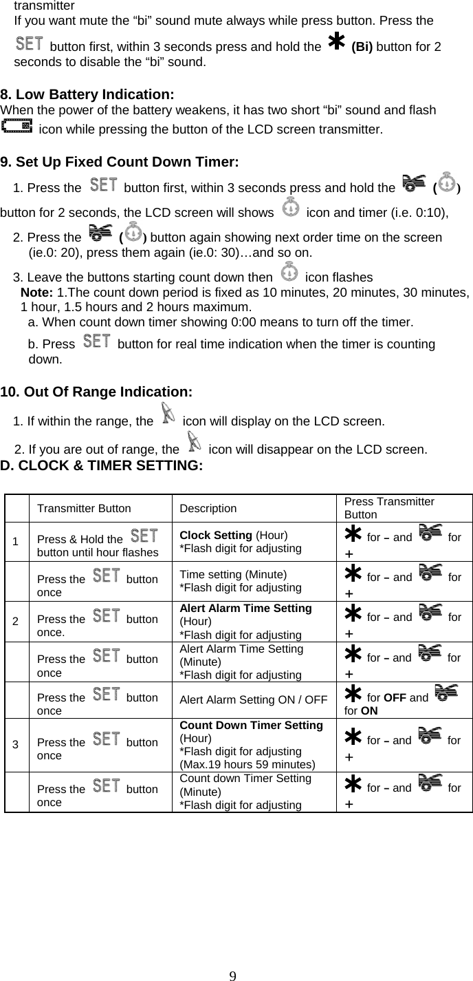   9transmitter If you want mute the “bi” sound mute always while press button. Press the   button first, within 3 seconds press and hold the    (Bi) button for 2 seconds to disable the “bi” sound.  8. Low Battery Indication: When the power of the battery weakens, it has two short “bi” sound and flash   icon while pressing the button of the LCD screen transmitter.  9. Set Up Fixed Count Down Timer:   1. Press the    button first, within 3 seconds press and hold the   () button for 2 seconds, the LCD screen will shows    icon and timer (i.e. 0:10),   2. Press the   () button again showing next order time on the screen     (ie.0: 20), press them again (ie.0: 30)…and so on.     3. Leave the buttons starting count down then   icon flashes Note: 1.The count down period is fixed as 10 minutes, 20 minutes, 30 minutes, 1 hour, 1.5 hours and 2 hours maximum.     a. When count down timer showing 0:00 means to turn off the timer.   b. Press    button for real time indication when the timer is counting down.  10. Out Of Range Indication:   1. If within the range, the   icon will display on the LCD screen. 2. If you are out of range, the   icon will disappear on the LCD screen. D. CLOCK &amp; TIMER SETTING:   Transmitter Button  Description  Press Transmitter Button 1  Press &amp; Hold the   button until hour flashes Clock Setting (Hour) *Flash digit for adjusting   for – and   for +  Press the   button once Time setting (Minute) *Flash digit for adjusting   for – and   for + 2  Press the   button once.     Alert Alarm Time Setting (Hour) *Flash digit for adjusting  for – and   for +  Press the   button once Alert Alarm Time Setting (Minute) *Flash digit for adjusting  for – and   for +  Press the   button once  Alert Alarm Setting ON / OFF  for OFF and   for ON 3  Press the   button once Count Down Timer Setting (Hour) *Flash digit for adjusting (Max.19 hours 59 minutes)  for – and   for +  Press the   button once Count down Timer Setting (Minute) *Flash digit for adjusting  for – and   for + 