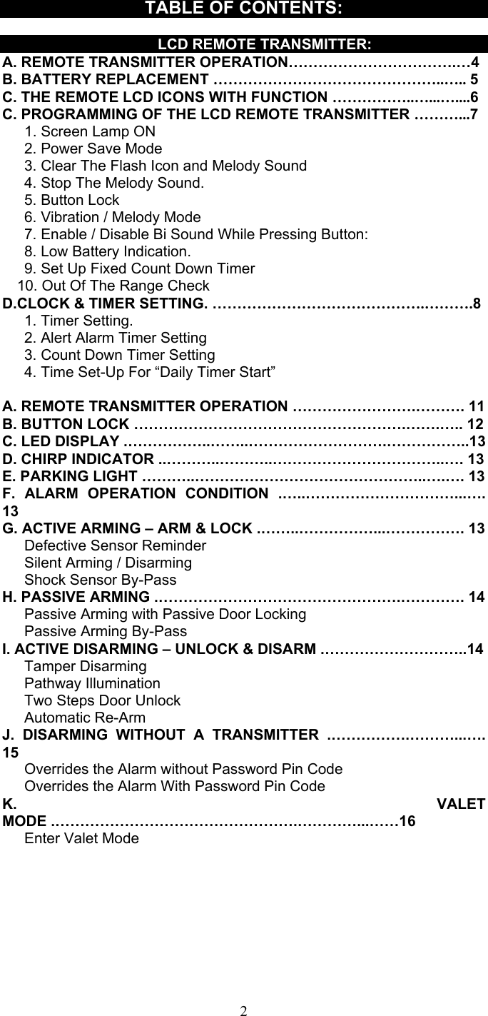   2TABLE OF CONTENTS:      LCD REMOTE TRANSMITTER: A. REMOTE TRANSMITTER OPERATION…………………………….…4 B. BATTERY REPLACEMENT ………………………………………..….. 5 C. THE REMOTE LCD ICONS WITH FUNCTION ……………..…...…....6 C. PROGRAMMING OF THE LCD REMOTE TRANSMITTER ………...7    1. Screen Lamp ON    2. Power Save Mode       3. Clear The Flash Icon and Melody Sound       4. Stop The Melody Sound.    5. Button Lock        6. Vibration / Melody Mode       7. Enable / Disable Bi Sound While Pressing Button:    8. Low Battery Indication.       9. Set Up Fixed Count Down Timer     10. Out Of The Range Check D.CLOCK &amp; TIMER SETTING. …………………………………….……….8    1. Timer Setting.       2. Alert Alarm Timer Setting       3. Count Down Timer Setting         4. Time Set-Up For “Daily Timer Start”    A. REMOTE TRANSMITTER OPERATION …………………….………. 11 B. BUTTON LOCK ……………………………………………….…….….. 12 C. LED DISPLAY .……………..……..……………………….……………..13 D. CHIRP INDICATOR ..………..………..……………………………..…. 13 E. PARKING LIGHT ………..………………………………………..….…. 13 F. ALARM OPERATION CONDITION .…..…………………………...…. 13 G. ACTIVE ARMING – ARM &amp; LOCK .……..……………...……………. 13    Defective Sensor Reminder    Silent Arming / Disarming    Shock Sensor By-Pass H. PASSIVE ARMING .………………………………………….…………. 14       Passive Arming with Passive Door Locking      Passive Arming By-Pass I. ACTIVE DISARMING – UNLOCK &amp; DISARM .………………………..14    Tamper Disarming    Pathway Illumination    Two Steps Door Unlock     Automatic Re-Arm  J. DISARMING WITHOUT A TRANSMITTER .…………….………...…. 15       Overrides the Alarm without Password Pin Code       Overrides the Alarm With Password Pin Code K. VALET MODE .………………………………………….…………...……16    Enter Valet Mode 